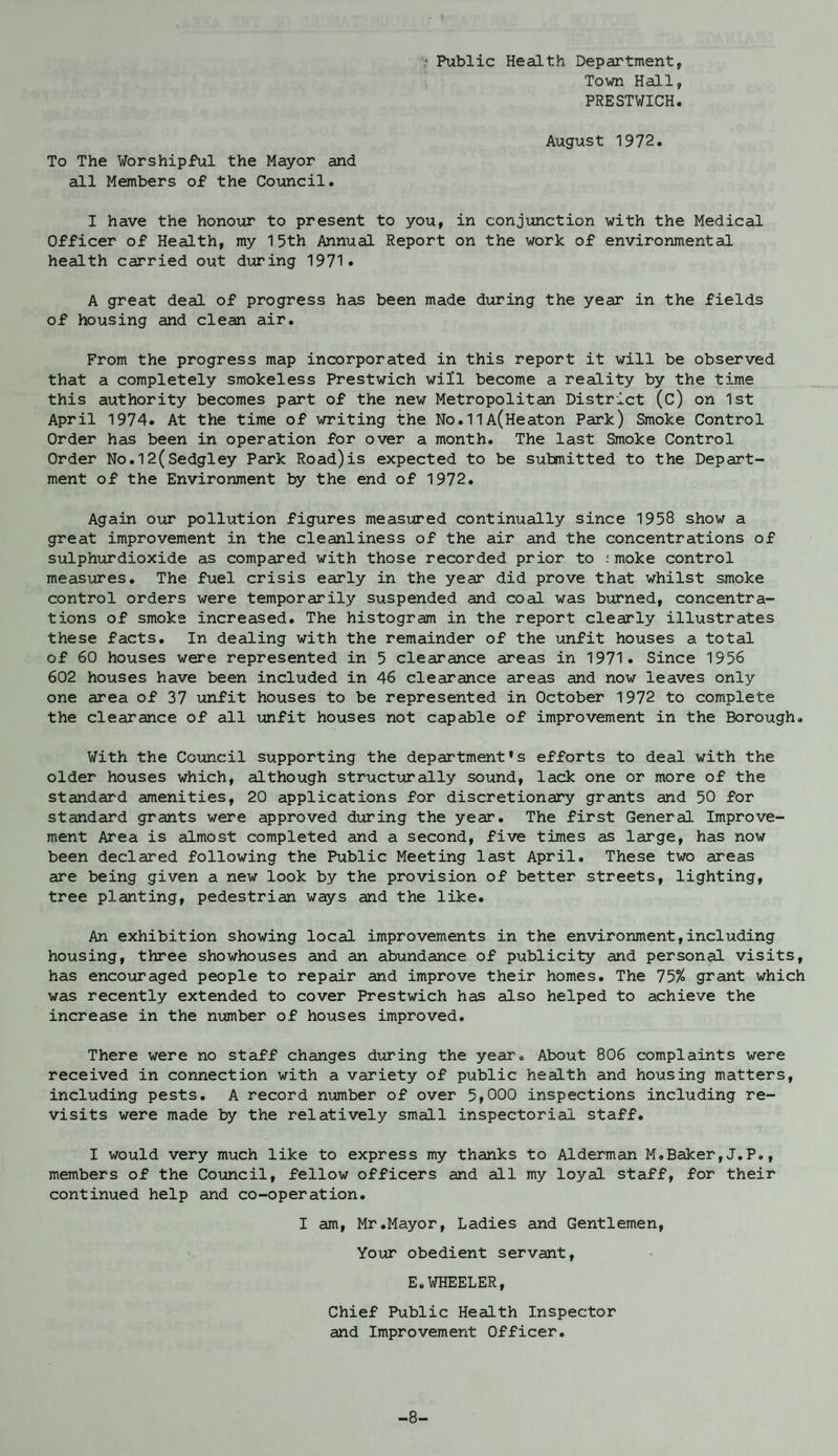 To The Worshipful the Mayor and all Members of the Council. * Public Health Department, Town Hall, PRESTWICH. August 1972. I have the honour to present to you, in conjunction with the Medical Officer of Health, my 15th Annual Report on the work of environmental health carried out during 1971* A great deal of progress has been made during the year in the fields of housing and clean air. From the progress map incorporated in this report it will be observed that a completely smokeless Prestwich will become a reality by the time this authority becomes part of the new Metropolitan District (c) on 1st April 1974. At the time of writing the No.11A(Heaton Park) Smoke Control Order has been in operation for over a month. The last Smoke Control Order No.12(Sedgley Park Road)is expected to be submitted to the Depart¬ ment of the Environment by the end of 1972. Again our pollution figures measured continually since 1958 show a great improvement in the cleanliness of the air and the concentrations of sulphurdioxide as compared with those recorded prior to .'moke control measures. The fuel crisis early in the year did prove that whilst smoke control orders were temporarily suspended and coal was burned, concentra¬ tions of smoke increased. The histogram in the report clearly illustrates these facts. In dealing with the remainder of the unfit houses a total of 60 houses were represented in 5 clearance areas in 1971. Since 1956 602 houses have been included in 46 clearance areas and now leaves only one area of 37 unfit houses to be represented in October 1972 to complete the clearance of all unfit houses not capable of improvement in the Borough. With the Council supporting the department’s efforts to deal -with the older houses which, although structurally sound, lack one or more of the standard amenities, 20 applications for discretionary grants and 50 for standard grants were approved during the year. The first General Improve¬ ment Area is almost completed and a second, five times as large, has now been declared following the Public Meeting last April. These two areas are being given a new look by the provision of better streets, lighting, tree planting, pedestrian ways and the like. An exhibition showing local improvements in the environment,including housing, three showhouses and an abundance of publicity and personal visits, has encouraged people to repair and improve their homes. The 75% grant which was recently extended to cover Prestwich has also helped to achieve the increase in the number of houses improved. There were no staff changes during the year. About 806 complaints were received in connection with a variety of public health and housing matters, including pests. A record number of over 5,000 inspections including re¬ visits were made by the relatively small inspectorial staff. I would very much like to express my thanks to Alderman M.Baker,J.P., members of the Council, fellow officers and all my loyal staff, for their continued help and co-operation. I am, Mr.Mayor, Ladies and Gentlemen, Your obedient servant, E.WHEELER, Chief Public Health Inspector and Improvement Officer. -8-