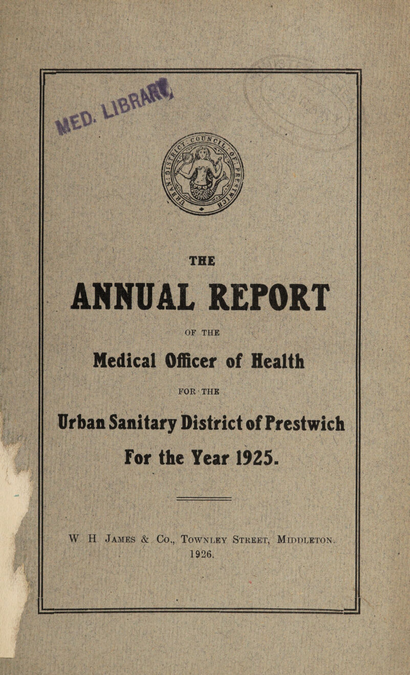 THE ANNUAL REPORT OF THE Medical Officer of Health FOR THE Urban Sai^nitary District of Prestwich \ v For the Year 1925. W- H James & Co,, Townley Street, Middleton. 1926. '•mmhI