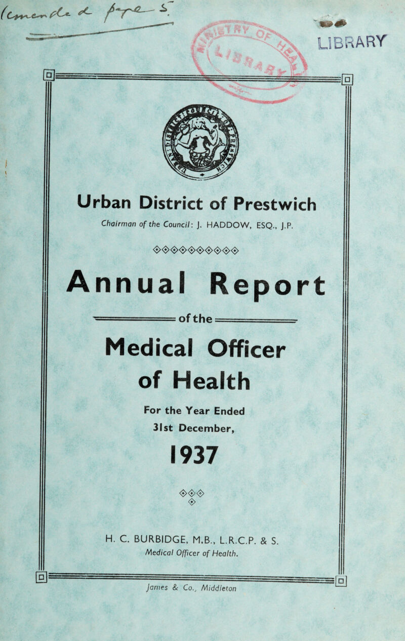 □ Urban District of Prestwich Chairman of the Council: j. HADDOW, ESQ., J.P. <$><$><•><$><•><•><$><•><$><•> Annual Report of the Medical Officer of Health For the Year Ended 31st December, 1937 <$><$><$> <*> H. C. BURBIDGE, M.B., L.R.C.P. & S. Medical Officer of Health. James & CoMiddleton