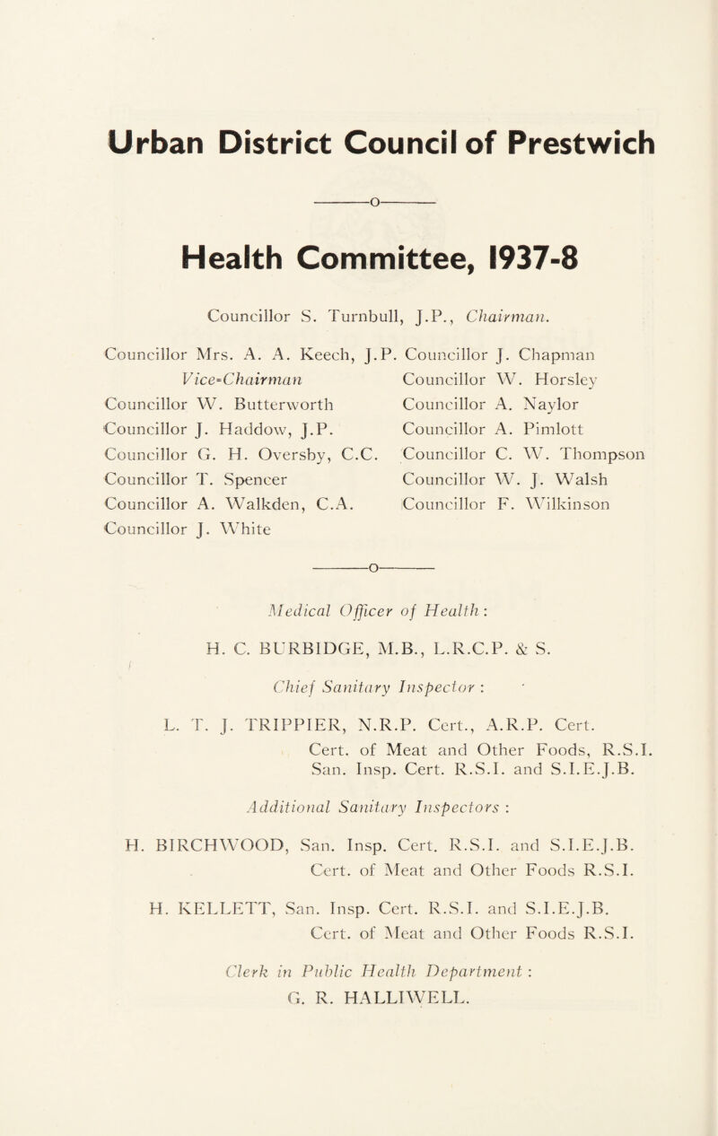 Urban District Council of Prestwich o Health Committee, 1937-8 Councillor S. Turnbull, J.P., Chairman. Councillor Mrs. A. A. Keech, j. V ice=Chairman Councillor W. Butterworth Councillor J. Haddow, J.P. Councillor G. H. Oversby, C.C. Councillor T. Spencer Councillor A. Walkden, C.A. Councillor J. White -o Councillor J. Chapman Councillor W. Horsley Councillor A. Naylor Councillor A. Pimlott Councillor C. W. Thompson Councillor W. j. Walsh Councillor F. Wilkinson Medical Officer of Health : H. C. BURBIDGE, M.B., L.R.C.P. & S. f Chief Sanitary Inspector : L. T. J. TRIPPIER, N.R.P. Cert., A.R.P. Cert. Cert, of Meat and Other Foods, R.S.I. San. Insp. Cert. R.S.I. and S.I.E.J.B. Additional Sanitary Inspectors : H. BIRCHWOOD, San. Insp. Cert. R.S.I. and S.I.E.J.B. Cert, of Meat and Other Foods R.S.I. H. KELLETT, San. Insp. Cert. R.S.I. and S.I.E.J.B. Cert, of Meat and Other Foods R.S.I. Clerk in Public Health Department : G. R. HALLIWELL.