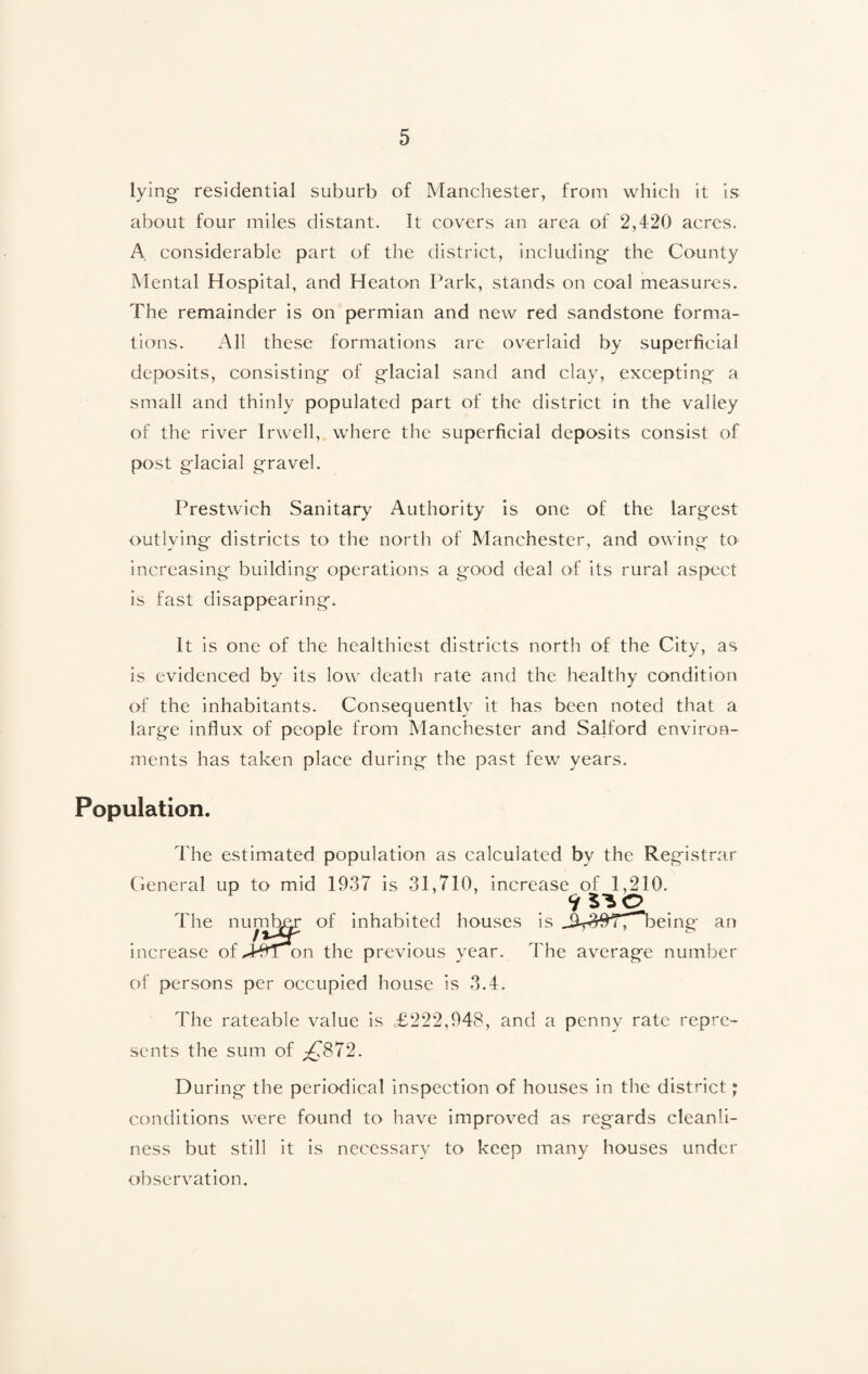 lying residential suburb of Manchester, from which it is about four miles distant. It covers an area of 2,420 acres. A considerable part of the district, including the County Mental Hospital, and Heaton Park, stands on coal measures. The remainder is on permian and new red sandstone forma¬ tions. All these formations are overlaid by superficial deposits, consisting of glacial sand and clay, excepting a small and thinly populated part of the district in the valley of the river Irwell, where the superficial deposits consist of post glacial gravel. Prestwich Sanitary Authority is one of the largest outlying districts to the north of Manchester, and owing to- increasing building operations a good deal of its rural aspect is fast disappearing. It is one of the healthiest districts north of the City, as is evidenced by its low death rate and the healthy condition of the inhabitants. Consequently it has been noted that a large influx of people from Manchester and Salford environ¬ ments has taken place during the past few years. Population. The estimated population as calculated by the Registrar General up to mid 1937 is 31,710, increase of 1,210. houses is an The increase of J^Ton the previous year. The average number of persons per occupied house is 3.4. The rateable value is <£222,948, and a penny rate repre¬ sents the sum of ,£872. During the periodical inspection of houses in the district; conditions were found to have improved as regards cleanli¬ ness but still it is necessary to keep many houses under observation.