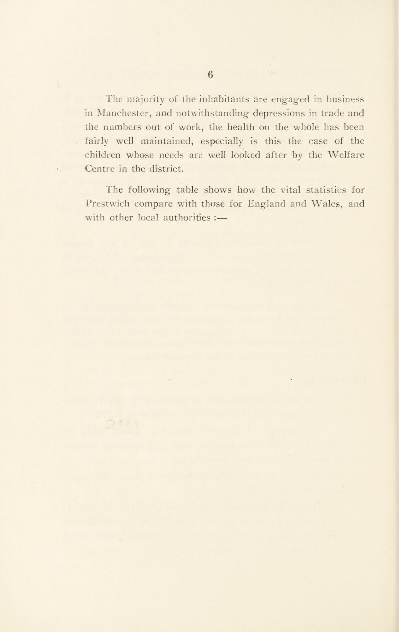 The majority of the inhabitants are engaged in business in Manchester, and notwithstanding- depressions in trade and the numbers out of work, the health on the whole has been fairly well maintained, especially is this the case of the children whose needs are well looked after by the Welfare Centre in the district. The following- table shows how the vital statistics for Prestwick compare with those for England and Wales, and with other local authorities :—