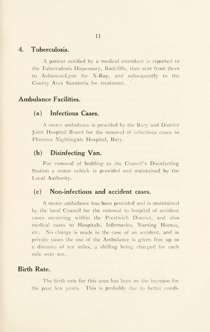 4. Tuberculosis. A patient notified by a medical attendant is reported to the Tuberculosis Dispensary, Radcliffe, then sent from there to Ashton-u-Lyne for X-Ray, and subsequently to the County Area Sanatoria for treatment. Ambulance Facilities. (a) Infectious Cases. A motor ambulance is provided by the Bury and District Joint Hospital Board for the removal of infectious cases to Florence Nightingale Hospital, Bury. (b) Disinfecting Van. For removal of bedding to the Council’s Disinfecting Station a motor vehicle is provided and maintained by the Local Authority. (c) Non-infectious and accident cases. A motor ambulance has been provided and is maintained by the local Council for the removal to hospital of accident cases occurring* within the Prestwich District, and also medical cases to Hospitals, Infirmaries, Nursing Homes, etc. No charge is made in the case of an accident, and in private cases the use of the Ambulance is given free up to a distance of ten miles, a shilling being charged for each mile over ten. Birth Rate. The birth rate for this area has been on the increase for the past few years. This is probably due to better condi-