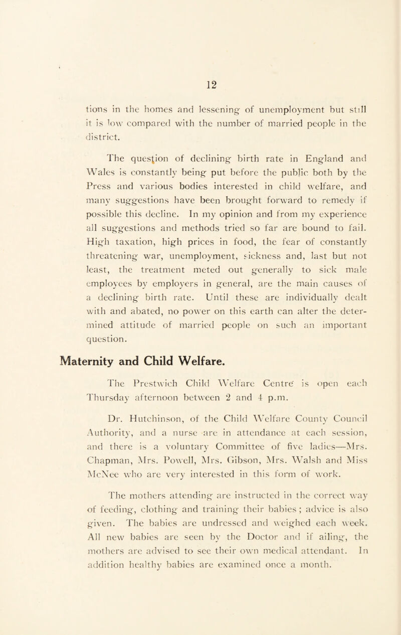 tions in the homes and lessening of unemployment but still it is low compared with the number of married people in the district. The question of declining birth rate in England and Wales is constantly being put before the public both by the Press and various bodies interested in child welfare, and many suggestions have been brought forward to remedy if possible this decline. In my opinion and from my experience all suggestions and methods tried so far are bound to fail. High taxation, high prices in food, the fear of constantly threatening war, unemployment, sickness and, last but not least, the treatment meted out generally to sick male employees by employers in general, are the main causes of a declining birth rate. Until these are individually dealt with and abated, no power on this earth can alter the deter¬ mined attitude of married people on such an important question. Maternity and Child Welfare. The Prestwich Child Welfare Centre is open each Thursday afternoon between 2 and 4 p.m. Dr. Hutchinson, of the Child Welfare County Council Authority, and a nurse are in attendance at each session, and there is a voluntary Committee of five ladies—Mrs. Chapman, Mrs. Powell, Mrs. Gibson, Mrs. Walsh and Miss McNee who are very interested in this form of work. The mothers attending are instructed in the correct way of feeding, clothing and training their babies ; advice is also given. The babies are undressed and weighed each week. All new babies are seen by the Doctor and if ailing, the mothers are advised to see their own medical attendant. In addition healthy babies are examined once a month.