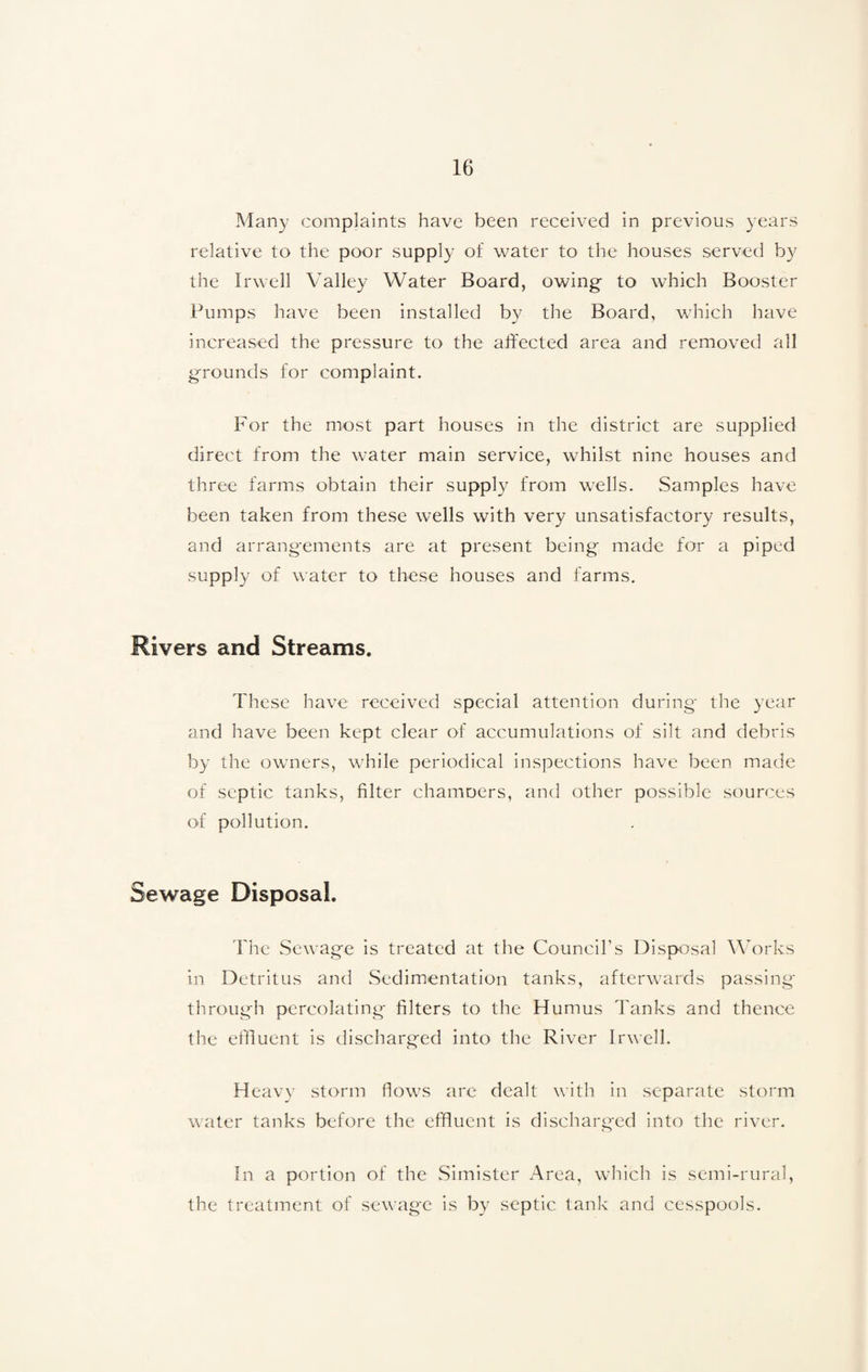 Many complaints have been received in previous years relative to the poor supply of water to the houses served by the Irwell Valley Water Board, owing to which Booster Pumps have been installed by the Board, which have increased the pressure to the affected area and removed all grounds for complaint. For the most part houses in the district are supplied direct from the water main service, whilst nine houses and three farms obtain their supply from wells. Samples have been taken from these wells with very unsatisfactory results, and arrangements are at present being made for a piped supply of water to these houses and farms. Rivers and Streams. These have received special attention during the year and have been kept clear of accumulations of silt and debris by the owners, while periodical inspections have been made of septic tanks, filter chamoers, and other possible sources of pollution. Sewage Disposal. The Sewage is treated at the Council's Disposal Works in Detritus and Sedimentation tanks, afterwards passing through percolating filters to the Humus Tanks and thence the effluent is discharged into the River Irwell. Heavy storm flows are dealt with in separate storm water tanks before the effluent is discharged into the river. In a portion of the Simister Area, which is semi-rural, the treatment of sewage is by septic tank and cesspools.