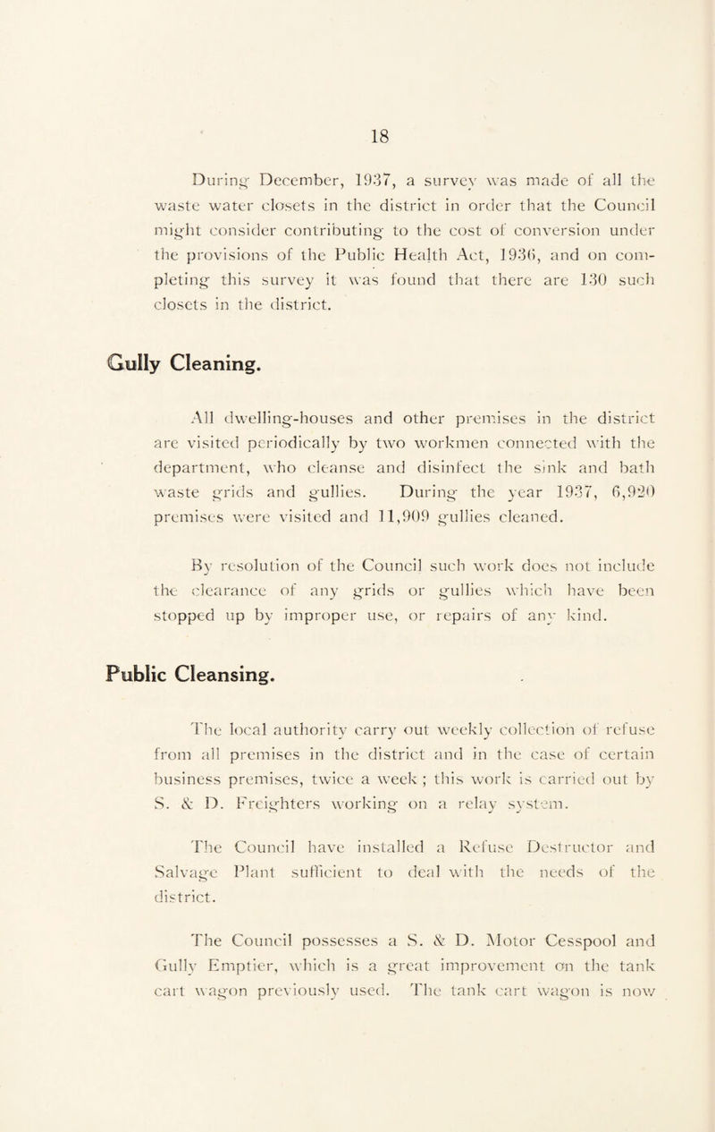 During- December, 1937, a survey was made of all the waste water closets in the district in order that the Council might consider contributing to the cost of conversion under the provisions of the Public Health Act, 1930, and on com¬ pleting this survey it was found that there are 130 such closets in the district. Gully Cleaning. All dwelling-houses and other premises in the district are visited periodically by two workmen connected with the department, who cleanse and disinfect the smk and bath waste grids and gullies. During the year 1937, 6,920 premises were visited and 11,909 gullies cleaned. By resolution of the Council such work does not include the clearance of any grids or gullies which have been stopped up by improper use, or repairs of any kind. Public Cleansing. The local authority carry out weekly collection of refuse from all premises in the district and in the case of certain business premises, twice a week ; this work is carried out by S. & D. Freighters working on a relay system. The Council have installed a Refuse Destructor and Salvage Plant sufficient to deal with the needs of the district. The Council possesses a S. & D. Motor Cesspool and Gully Emptier, which is a great improvement on the tank cart wagon previously used. The tank cart wagon is now