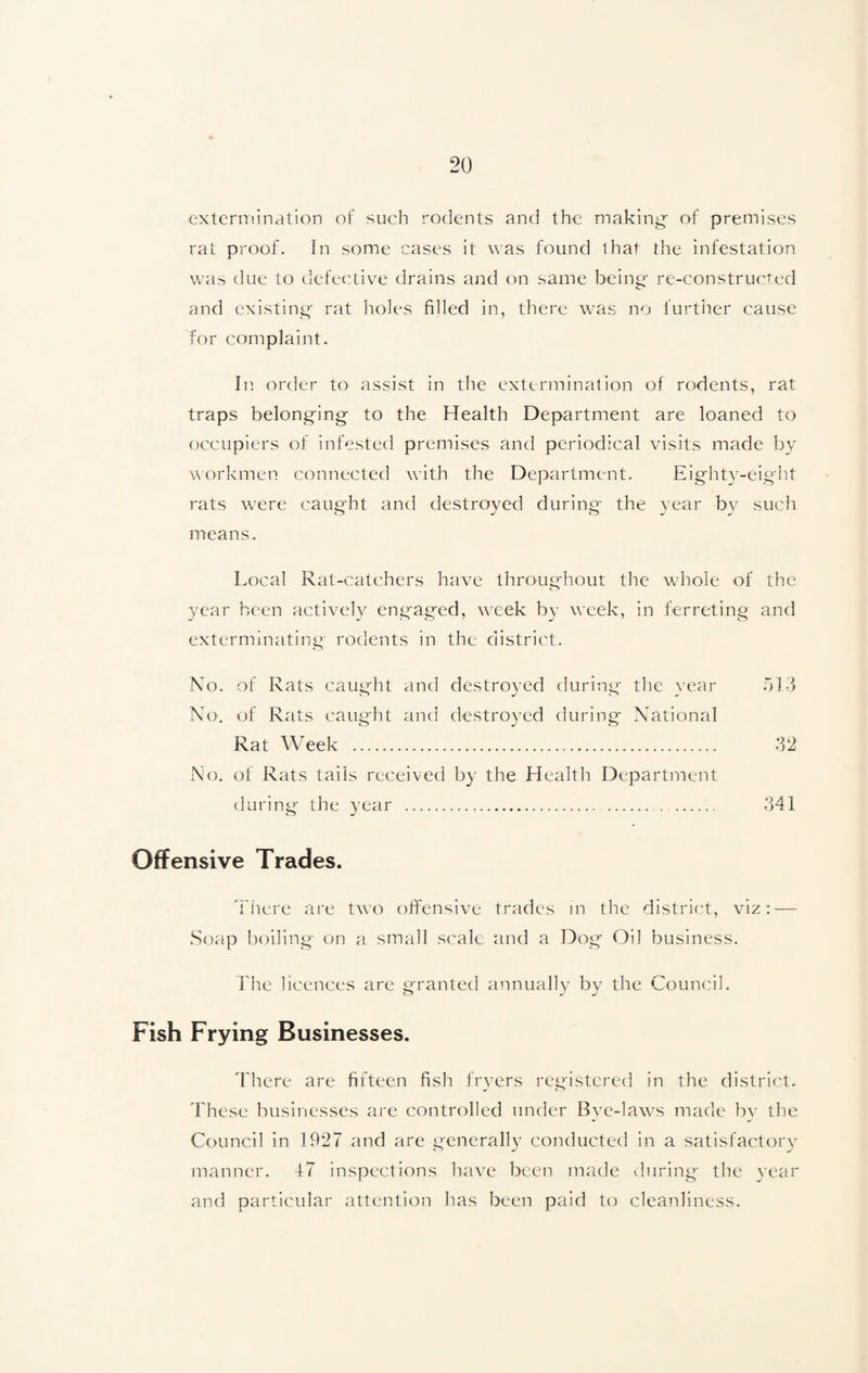 extermination of such rodents and the making- of premises rat proof. In some cases it was found that the infestation was due to defective drains and on same being re-constructed and existing rat holes filled in, there was no further cause for complaint. In order to assist in the extermination of rodents, rat traps belonging to the Health Department are loaned to occupiers of infested premises and periodical visits made by workmen connected with the Department. Eighty-eight rats were caught and destroyed during the year by such means. Local Rat-catchers have throughout the whole of the year been actively engaged, week by week, in ferreting and exterminating- rodents in the district. No. of Rats caught and destroyed during the year 513 No. of Rats caught and destroyed during National Rat Week . 32 No. of Rats tails received by the Health Department during the year ...... 341 O ml Offensive Trades. There are two offensive trades in the district, viz: — Soap boiling- on a small scale and a Dog Oil business. The licences are granted annually by the Council. Fish Frying Businesses. There are fifteen fish fryers registered in the district. These businesses are controlled under Bve-laws made by the Council in 1927 and are generally conducted in a satisfactory manner. 47 inspections have been made during the year and particular attention has been paid to cleanliness.
