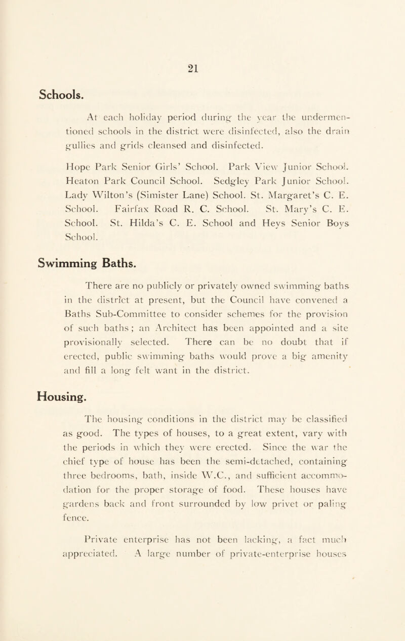 Schools, At each holiday period during- the year the undermen¬ tioned schools in the district were disinfected, also the drain gullies and grids cleansed and disinfected. Hope Park Senior Girls’ School. Park View Junior School. Heaton Park Council School. Sedgley Park Junior School. Lady Wilton’s (Simister Lane) School. St. Margaret’s C. E. School. Fairfax Road R. C. School. St. Mary’s C. E. School. St. Hilda’s C. E. School and Hevs Senior Boys School. Swimming Baths. There are no publicly or privately owned swimming baths in the district at present, but the Council have convened a Baths Sub-Committee to consider schemes for the provision of such baths ; an Architect has been appointed and a site provisionally selected. There can be no doubt that if erected, public swimming baths would prove a big amenity and fill a long felt want in the district. Housing. The housing conditions in the district may be classified as good. The types of houses, to a great extent, vary with the periods in which they were erected. Since the war the chief type of house has been the semi-detached, containing three bedrooms, bath, inside W.C., and sufficient accommo¬ dation for the proper storage of food. These houses have gardens back and front surrounded by low privet or paling- fence. Private enterprise has not been lacking, a fact much appreciated. A large number of private-enterprise houses