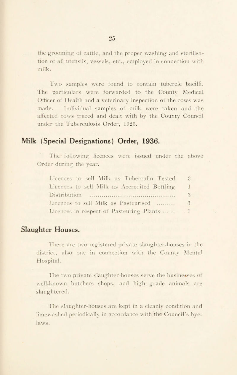 the grooming- of cattle, and the proper washing and sterilisa¬ tion of all utensils, vessels, etc., employed in connection with milk. Two samples were found to contain tubercle bacilli. The particulars were forwarded to the County Medical Olficer of Health and a veterinary inspection of the cows was made. Individual samples of milk were taken and the affected cows traced and dealt with by the County Council under the Tuberculosis Order, 1925. Milk (Special Designations) Order, 1936. The following licences were issued under the above Order during- the year. Licences to sell Milk as Tuberculin Tested 3 Licences to sell Milk as Accredited Bottling 1 Distribution . 3 Licences to sell Milk as Pasteurised .. 3 Licences in respect of Pasteuring Plants ...... 1 Slaughter Houses. There are two registered private slaughter-houses in the district, also one in connection with the County Mental Hospital. The two private slaughter-houses serve the businesses of well-known butchers shops, and high grade animals are slaughtered. The slaughter-houses are kept in a cleanly condition and liniewashed periodically in accordance with tire Council’s bye¬ laws.