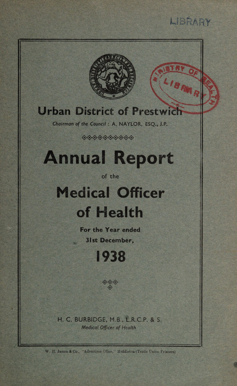 Chairman of the Council: A. NAYLOR, ESQ,, J.P. Medical Officer of Health For the Year ended - 31st December, 1938 <$><$><$> <$> H. C. BURBIDGE, M.B.. L.R.C.P. & S. Medical Officer of Health W. H. James & Co., “Advertiser Office,” Middleton (Trade Union Printers)