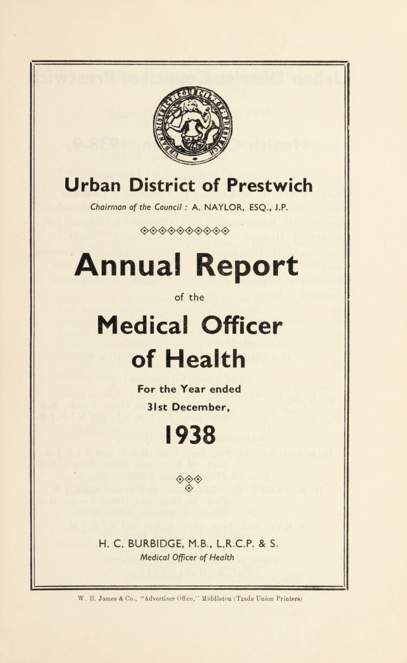 Urban District of Prestwich Chairman of the Council: A. NAYLOR, ESQ., J.P. <S><3><3><^^<^<3>^<S><3> Annual Report of the Medical Officer of Health For the Year ended 31st December, 1938 H. C. BURBIDGE, M.B., L.R.CP. & S. Medical Officer of Health