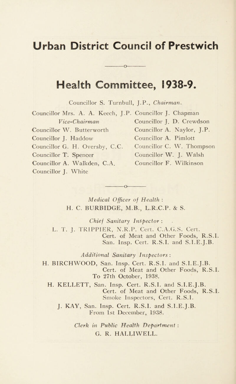 o Health Committee, 1938-9. Councillor S. Turnbull, J.P., Chairman. Councillor Mrs. A. A. Keech, J. Vice=C hair man Councillor W. Butterworth Councillor J. Haddow Councillor G. H. Oversby, C.C. Councillor T. Spencer Councillor A. Walk den, C.A. Councillor J. White Councillor J. Chapman Councillor J. D. Crewdson Councillor A. Naylor, J.P. Councillor A. Pimlott Councillor C. W, Thompson Councillor W. J. Walsh Councillor F. Wilkinson -o- Medical Officer of Health : H. C. BURBIDGE, M.B., L.R.C.P. & S. Chief Sanitary Inspector : L. T. J. TRIPPIER, N.R.P. Cert. C.A.G.S. Cert. Cert, of Meat and Other Foods, R.S.I. San. Insp. Cert. R.S.I. and S.I.E.J.B. Additional Sanitary Inspectors : H. BIRCHWOOD, San. Insp. Cert. R.S.I. and S.I.E.J.B. Cert, of Meat and Other Foods, R.S.I. To 27th October, 1938. H. KELLETT, San. Insp. Cert. R.S.I. and S.I.E.J.B. Cert, of Meat and Other Foods, R.S.I. Smoke Inspectors, Cert. R.S.I. J. KAY, San. Insp. Cert. R.S.I. and S.I.E.J.B. From 1st December, 1938. Clerk in Public Health Department : G. R. HALLIWELL.