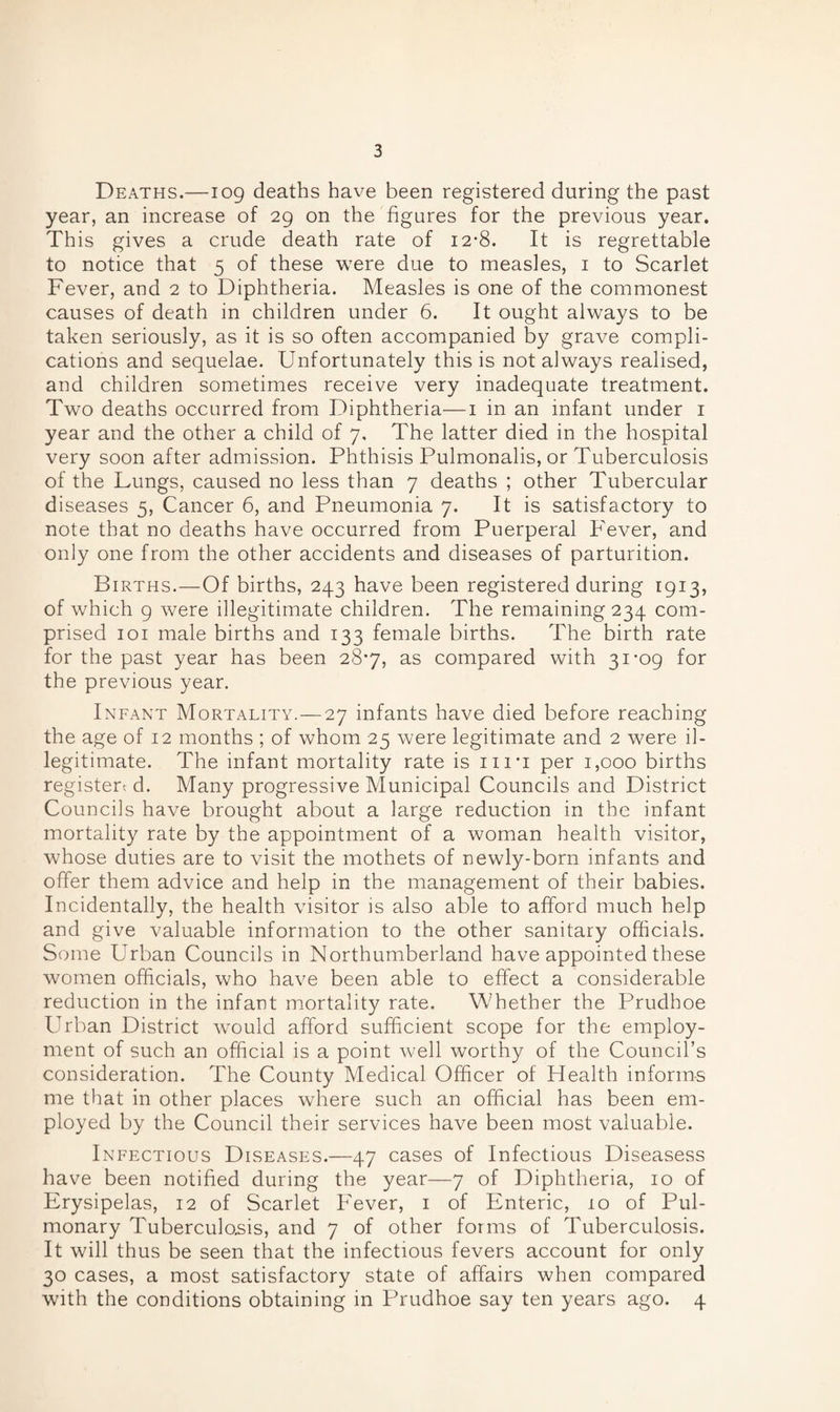 Deaths.—109 deaths have been registered during the past year, an increase of 29 on the figures for the previous year. This gives a crude death rate of 12-8. It is regrettable to notice that 5 of these were due to measles, 1 to Scarlet Fever, and 2 to Diphtheria. Measles is one of the commonest causes of death in children under 6. It ought always to be taken seriously, as it is so often accompanied by grave compli¬ cations and sequelae. Unfortunately this is not always realised, and children sometimes receive very inadequate treatment. Two deaths occurred from Diphtheria—1 in an infant under 1 year and the other a child of 7, The latter died in the hospital very soon after admission. Phthisis Pulmonalis, or Tuberculosis of the Lungs, caused no less than 7 deaths ; other Tubercular diseases 5, Cancer 6, and Pneumonia 7. It is satisfactory to note that no deaths have occurred from Puerperal Fever, and only one from the other accidents and diseases of parturition. Births.—Of births, 243 have been registered during 1913, of which 9 were illegitimate children. The remaining 234 com¬ prised 101 male births and 133 female births. The birth rate for the past year has been 28*7, as compared with 31 -09 for the previous year. Infant Mortality. — 27 infants have died before reaching the age of 12 months ; of whom 25 were legitimate and 2 were il¬ legitimate. The infant mortality rate is ni'i per 1,000 births register-, d. Many progressive Municipal Councils and District Councils have brought about a large reduction in the infant mortality rate by the appointment of a woman health visitor, whose duties are to visit the mothets of newly-born infants and offer them advice and help in the management of their babies. Incidentally, the health visitor is also able to afford much help and give valuable information to the other sanitary officials. Some Urban Councils in Northumberland have appointed these women officials, who have been able to effect a considerable reduction in the infant mortality rate. Whether the Prudhoe Urban District would afford sufficient scope for the employ¬ ment of such an official is a point well worthy of the Council’s consideration. The County Medical Officer of Flealth informs me that in other places where such an official has been em¬ ployed by the Council their services have been most valuable. Infectious Diseases.—47 cases of Infectious Diseasess have been notified during the year—7 of Diphtheria, 10 of Erysipelas, 12 of Scarlet Fever, 1 of Enteric, 10 of Pul¬ monary Tuberculosis, and 7 of other forms of Tuberculosis. It will thus be seen that the infectious fevers account for only 30 cases, a most satisfactory state of affairs when compared with the conditions obtaining in Prudhoe say ten years ago. 4