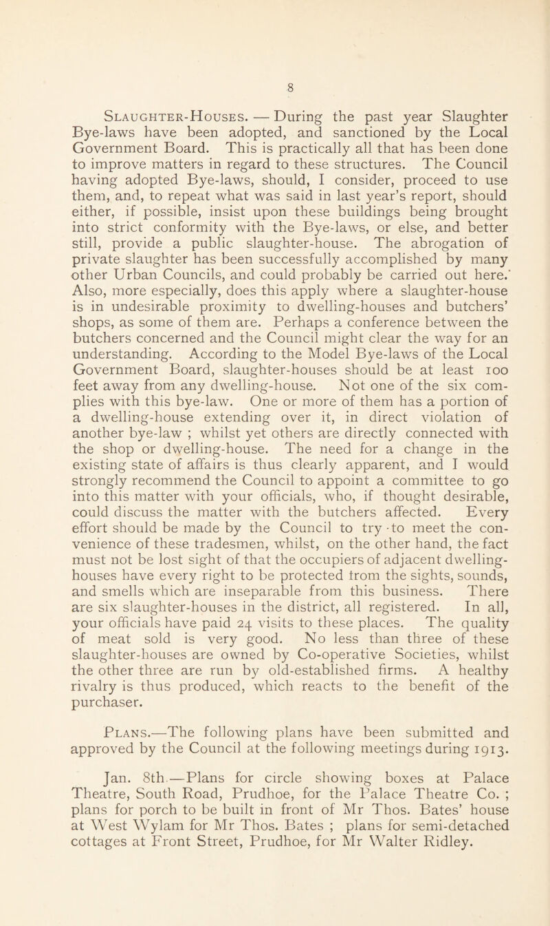 Slaughter-Houses. — During the past year Slaughter Bye-laws have been adopted, and sanctioned by the Local Government Board. This is practically all that has been done to improve matters in regard to these structures. The Council having adopted Bye-laws, should, I consider, proceed to use them, and, to repeat what was said in last year’s report, should either, if possible, insist upon these buildings being brought into strict conformity with the Bye-laws, or else, and better still, provide a public slaughter-house. The abrogation of private slaughter has been successfully accomplished by many other Urban Councils, and could probably be carried out here.' Also, more especially, does this apply where a slaughter-house is in undesirable proximity to dwelling-houses and butchers’ shops, as some of them are. Perhaps a conference between the butchers concerned and the Council might clear the way for an understanding. According to the Model Bye-laws of the Local Government Board, slaughter-houses should be at least ioo feet away from any dwelling-house. Not one of the six com¬ plies with this bye-law. One or more of them has a portion of a dwelling-house extending over it, in direct violation of another bye-law ; whilst yet others are directly connected with the shop or dwelling-house. The need for a change in the existing state of affairs is thus clearly apparent, and I would strongly recommend the Council to appoint a committee to go into this matter with your officials, who, if thought desirable, could discuss the matter with the butchers affected. Every effort should be made by the Council to try-to meet the con¬ venience of these tradesmen, whilst, on the other hand, the fact must not be lost sight of that the occupiers of adjacent dwelling- houses have every right to be protected irom the sights, sounds, and smells which are inseparable from this business. There are six slaughter-houses in the district, all registered. In all, your officials have paid 24 visits to these places. The quality of meat sold is very good. No less than three of these slaughter-houses are owned by Co-operative Societies, whilst the other three are run by old-established firms. A healthy rivalry is thus produced, which reacts to the benefit of the purchaser. Plans.—The following plans have been submitted and approved by the Council at the following meetings during 1913. Jan. 8th.—Plans for circle showing boxes at Palace Theatre, South Road, Prudhoe, for the Palace Theatre Co. ; plans for porch to be built in front of Mr Thos. Bates’ house at West Wylam for Mr Thos. Bates ; plans for semi-detached cottages at Front Street, Prudhoe, for Mr Walter Ridley.