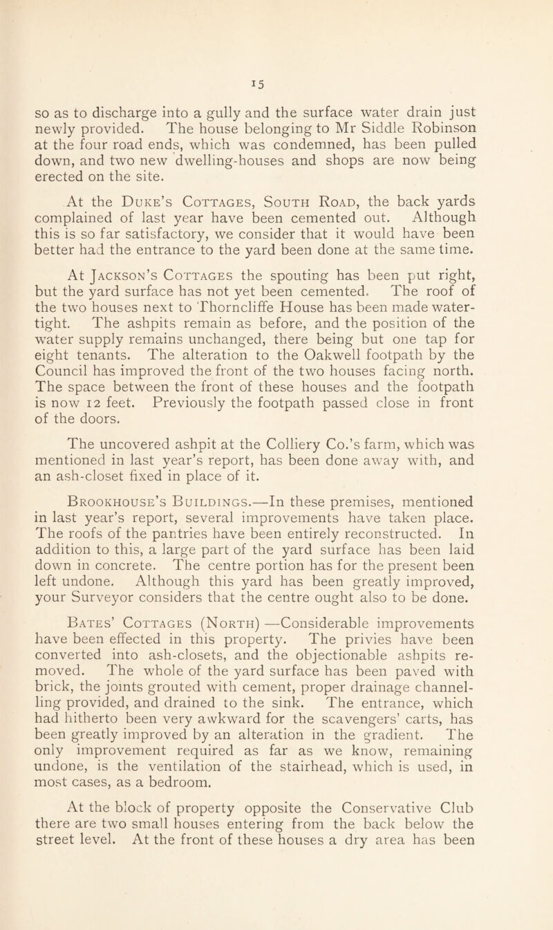 so as to discharge into a gully and the surface water drain just newly provided. The house belonging to Mr Siddle Robinson at the four road ends, which was condemned, has been pulled down, and two new dwelling-houses and shops are now being erected on the site. At the Duke’s Cottages, South Road, the back yards complained of last year have been cemented out. Although this is so far satisfactory, we consider that it would have been better had the entrance to the yard been done at the same time. At Jackson’s Cottages the spouting has been put right, but the yard surface has not yet been cemented. The roof of the two houses next to Thorncliffe House has been made water¬ tight. The ashpits remain as before, and the position of the water supply remains unchanged, there being but one tap for eight tenants. The alteration to the Oakwell footpath by the Council has improved the front of the two houses facing north. The space between the front of these houses and the footpath is now 12 feet. Previously the footpath passed close in front of the doors. The uncovered ashpit at the Colliery Co.’s farm, which was mentioned in last year’s report, has been done away with, and an ash-closet fixed in place of it. Brookhouse’s Buildings.—In these premises, mentioned in last year’s report, several improvements have taken place. The roofs of the pantries have been entirely reconstructed. In addition to this, a large part of the yard surface has been laid down in concrete. The centre portion has for the present been left undone. Although this yard has been greatly improved, your Surveyor considers that the centre ought also to be done. Bates’ Cottages (North) —Considerable improvements have been effected in this property. The privies have been converted into ash-closets, and the objectionable ashpits re¬ moved. The whole of the yard surface has been paved with brick, the joints grouted with cement, proper drainage channel¬ ling provided, and drained to the sink. The entrance, which had hitherto been very awkward for the scavengers’ carts, has been greatly improved by an alteration in the gradient. The only improvement required as far as we know, remaining undone, is the ventilation of the stairhead, which is used, in most cases, as a bedroom. At the block of property opposite the Conservative Club there are two small houses entering from the back below the street level. At the front of these houses a dry area has been