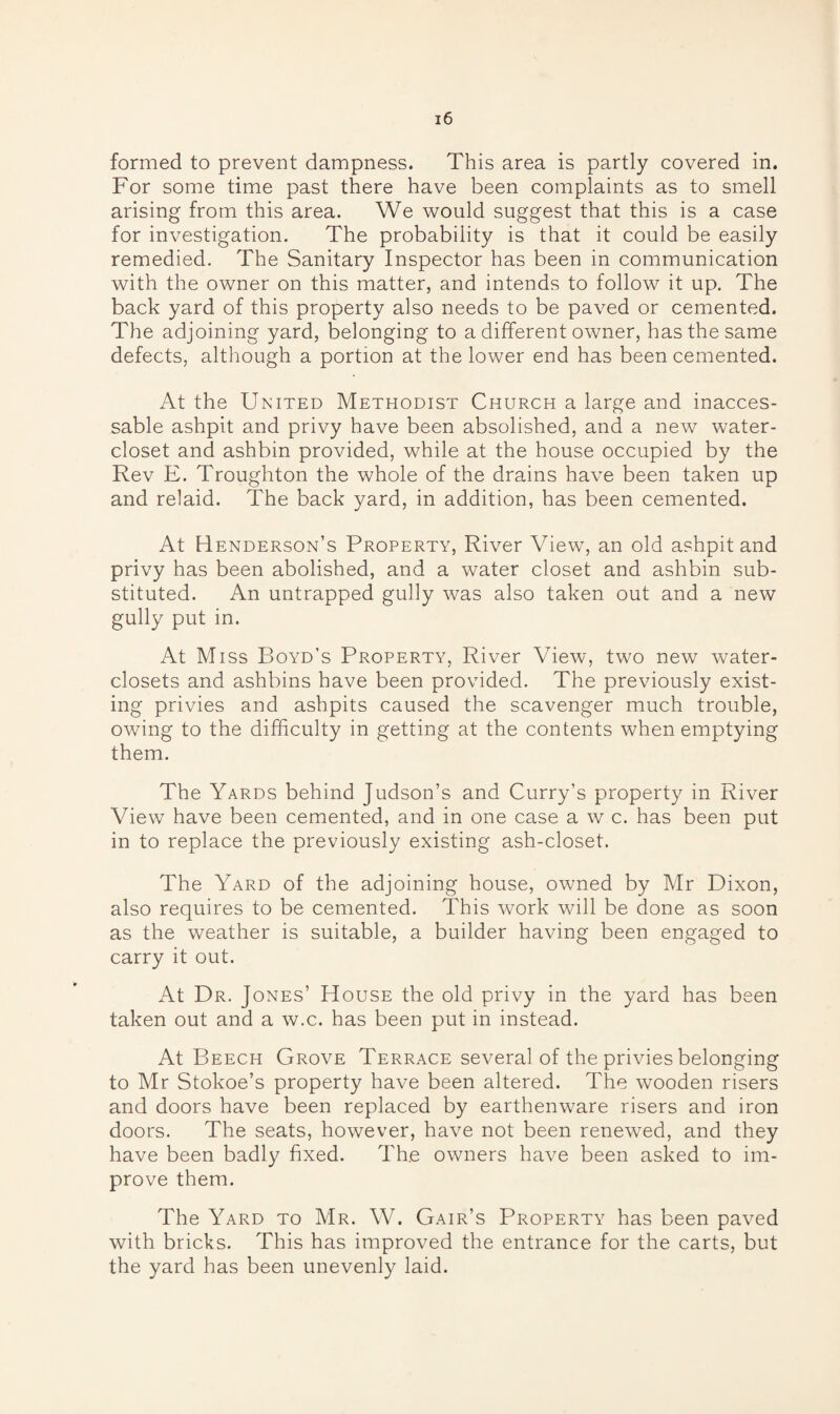 formed to prevent dampness. This area is partly covered in. For some time past there have been complaints as to smell arising from this area. We would suggest that this is a case for investigation. The probability is that it could be easily remedied. The Sanitary Inspector has been in communication with the owner on this matter, and intends to follow it up. The back yard of this property also needs to be paved or cemented. The adjoining yard, belonging to a different owner, has the same defects, although a portion at the lower end has been cemented. At the United Methodist Church a large and inacces- sable ashpit and privy have been absolished, and a new water- closet and ashbin provided, while at the house occupied by the Rev E. Troughton the whole of the drains have been taken up and relaid. The back yard, in addition, has been cemented. At Henderson’s Property, River View, an old ashpit and privy has been abolished, and a water closet and ashbin sub¬ stituted. An untrapped gully was also taken out and a new gully put in. At Miss Boyd’s Property, River View, two new water- closets and ashbins have been provided. The previously exist¬ ing privies and ashpits caused the scavenger much trouble, owing to the difficulty in getting at the contents when emptying them. The Yards behind Judson’s and Curry’s property in River View have been cemented, and in one case a w c. has been put in to replace the previously existing ash-closet. The Yard of the adjoining house, owned by Mr Dixon, also requires to be cemented. This work will be done as soon as the weather is suitable, a builder having been engaged to carry it out. At Dr. Jones’ House the old privy in the yard has been taken out and a w.c. has been put in instead. At Beech Grove Terrace several of the privies belonging to Mr Stokoe’s property ha\Te been altered. The wooden risers and doors have been replaced by earthenware risers and iron doors. The seats, however, have not been renewed, and they have been badly fixed. The owners have been asked to im¬ prove them. The Yard to Mr. W. Gair’s Property has been paved with bricks. This has improved the entrance for the carts, but the yard has been unevenly laid.