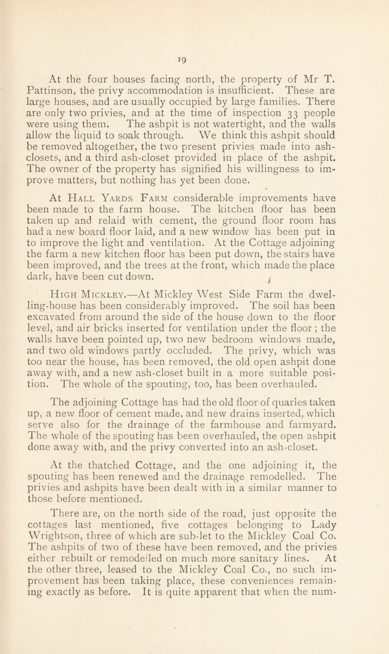 At the four houses facing north, the property of Mr T. Pattinson, the privy accommodation is insufficient. These are large houses, and are usually occupied by large families. There are only two privies, and at the time of inspection 33 people were using them. The ashpit is not watertight, and the walls allow the liquid to soak through. We think this ashpit should be removed altogether, the two present privies made into ash- closets, and a third ash-closet provided in place of the ashpit. The owner of the property has signified his willingness to im¬ prove matters, but nothing has yet been done. * At Hall Yards Farm considerable improvements have been made to the farm house. The kitchen floor has been taken up and relaid with cement, the ground floor room has had a new board floor laid, and a new window has been put in to improve the light and ventilation. At the Cottage adjoining the farm a new kitchen floor has been put down, the stairs have been improved, and the trees at the front, which made the place dark, have been cut down. High Mickley.—At Mickley West Side Farm the dwel¬ ling-house has been considerably improved. The soil has been excavated from around the side of the house down to the floor level, and air bricks inserted for ventilation under the floor; the walls have been pointed up, two new bedroom windows made, and two old windows partly occluded. The privy, which was too near the house, has been removed, the old open ashpit done away with, and a new ash-closet built in a more suitable posi¬ tion. The whole of the spouting, too, has been overhauled. The adjoining Cottage has had the old floor of quarles taken up, a new floor of cement made, and new drains inserted, which serve also for the drainage of the farmhouse and farmyard. The whole of the spouting has been overhauled, the open ashpit done away with, and the privy converted into an ash-closet. At the thatched Cottage, and the one adjoining it, the spouting has been renewed and the drainage remodelled. The privies and ashpits have been dealt with in a similar manner to those before mentioned. There are, on the north side of the road, just opposite the cottages last mentioned, five cottages belonging to Lady Wrightson, three of which are sub-let to the Mickley Coal Co. The ashpits of two of these have been removed, and the privies either rebuilt or remodelled on much more sanitary lines. At the other three, leased to the Mickley Coal Co., no such im¬ provement has been taking place, these conveniences remain¬ ing exactly as before. It is quite apparent that when the num-