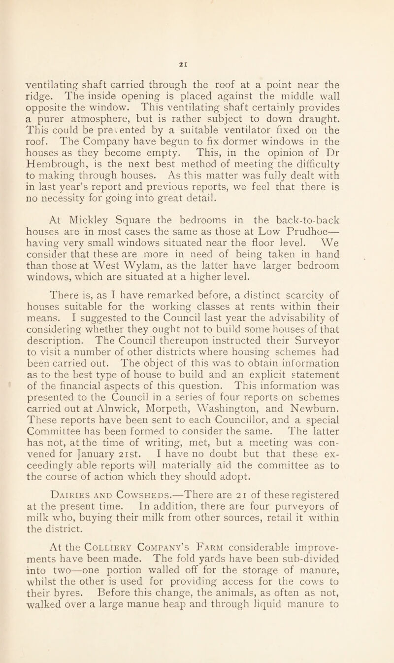 ventilating shaft carried through the roof at a point near the ridge. The inside opening is placed against the middle wall opposite the window. This ventilating shaft certainly provides a purer atmosphere, but is rather subject to down draught. This could be prevented by a suitable ventilator fixed on the roof. The Company have begun to fix dormer windows in the houses as they become empty. This, in the opinion of Dr Hembrough, is the next best method of meeting the difficulty to making through houses. As this matter was fully dealt with in last year’s report and previous reports, we feel that there is no necessity for going into great detail. At Mickley Square the bedrooms in the back-to-back houses are in most cases the same as those at Low Prudhoe— having very small windows situated near the floor level. We consider that these are more in need of being taken in hand than those at West Wylam, as the latter have larger bedroom windows, which are situated at a higher level. There is, as I have remarked before, a distinct scarcity of houses suitable for the working classes at rents within their means. I suggested to the Council last year the advisability of considering whether they ought not to build some houses of that description. The Council thereupon instructed their Surveyor to visit a number of other districts where housing schemes had been carried out. The object of this was to obtain information as to the best type of house to build and an explicit statement of the financial aspects of this question. This information was presented to the Council in a series of four reports on schemes carried out at Alnwick, Morpeth, Washington, and Newburn. These reports have been sent to each Councillor, and a special Committee has been formed to consider the same. The latter has not, at the time of writing, met, but a meeting was con¬ vened for January 21st. I have no doubt but that these ex¬ ceedingly able reports will materially aid the committee as to the course of action which they should adopt. Dairies and Cowsheds.—There are 21 of these registered at the present time. In addition, there are four purveyors of milk who, buying their milk from other sources, retail it within the district. At the Colliery Company’s Farm considerable improve¬ ments have been made. The fold yards have been sub-divided into two—one portion walled off for the storage of manure, whilst the other is used for providing access for the cows to their byres. Before this change, the animals, as often as not, walked over a large manue heap and through liquid manure to