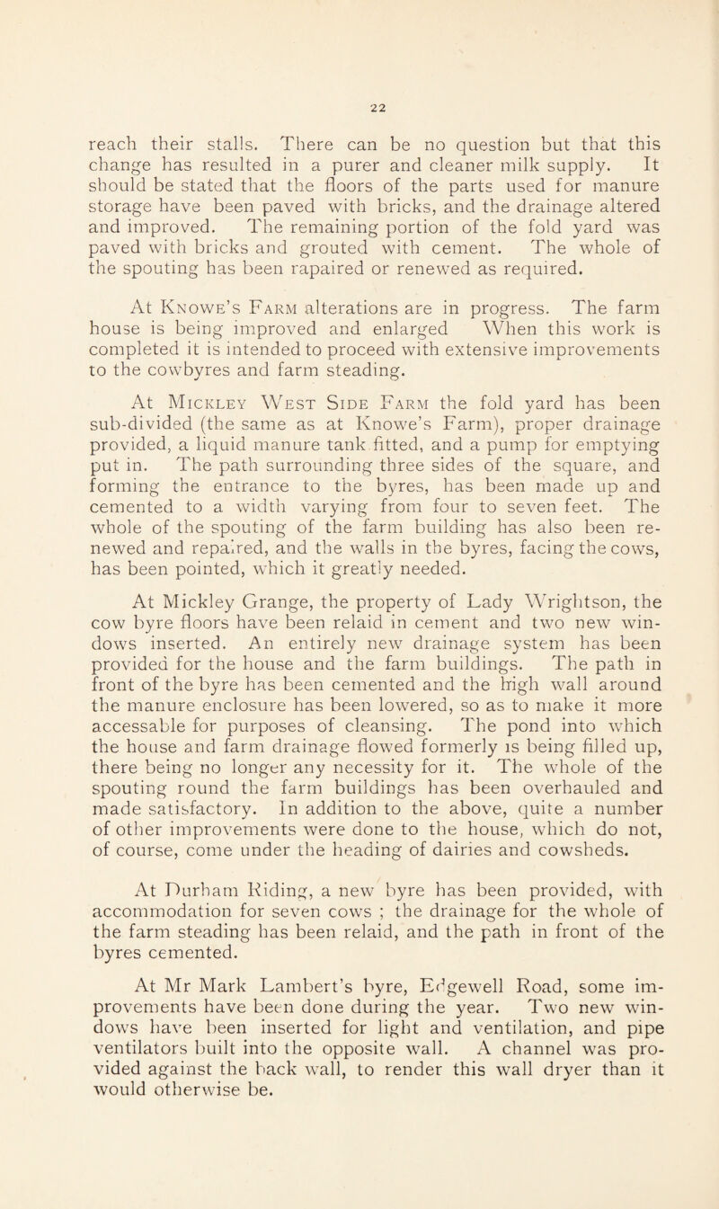 reach their stalls. There can be no question but that this change has resulted in a purer and cleaner milk supply. It should be stated that the floors of the parts used for manure storage have been paved with bricks, and the drainage altered and improved. The remaining portion of the fold yard was paved with bricks and grouted with cement. The whole of the spouting has been rapaired or renewed as required. At Knowe’s Farm alterations are in progress. The farm house is being improved and enlarged When this work is completed it is intended to proceed with extensive improvements to the cowbyres and farm steading. At Mickley West Side Farm the fold yard has been sub-divided (the same as at Knowe’s Farm), proper drainage provided, a liquid manure tank fitted, and a pump for emptying put in. The path surrounding three sides of the square, and forming the entrance to the byres, has been made up and cemented to a width varying from four to seven feet. The whole of the spouting of the farm building has also been re¬ newed and repaired, and the walls in the byres, facing the cows, has been pointed, which it greatly needed. At Mickley Grange, the property of Lady Wrightson, the cow byre floors have been relaid in cement and two new win¬ dows inserted. An entirely new drainage system has been provided for the house and the farm buildings. The path in front of the byre has been cemented and the high wall around the manure enclosure has been lowered, so as to make it more accessable for purposes of cleansing. The pond into which the house and farm drainage flowed formerly is being filled up, there being no longer any necessity for it. The whole of the spouting round the farm buildings lias been overhauled and made satisfactory. In addition to the above, quire a number of other improvements were done to the house, which do not, of course, come under the heading of dairies and cowsheds. At Durham Riding, a new byre has been provided, with accommodation for seven cows ; the drainage for the whole of the farm steading has been relaid, and the path in front of the byres cemented. At Mr Mark Lambert’s byre, Edgewell Road, some im¬ provements have been done during the year. Two new win¬ dows have been inserted for light and ventilation, and pipe ventilators built into the opposite wall. A channel was pro¬ vided against the back wall, to render this wall dryer than it would otherwise be.