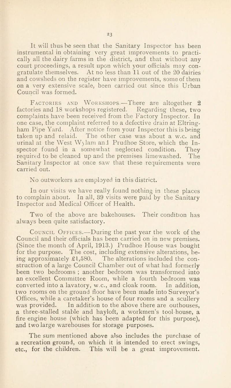 It will thus be seen that the Sanitary Inspector has been instrumental in obtaining very great improvements to practi¬ cally all the dairy farms in the district, and that without any court proceedings, a result upon which your officials may con¬ gratulate themselves. At no less than 11 out of the 20 dairies and cowsheds on the register have improvements, some of them on a very extensive scale, been carried out since this Urban Council was formed. Factories and Workshops.—There are altogether 2 factories and 18 workshops registered. Regarding these, two complaints have been received from the Factory Inspector. In one case, the complaint referred to a defective drain at Eltring- ham Pipe Yard. After notice from your Inspector this is being taken up and relaid. The other case was about a w.c. and urinal at the West W\lam and Prudhoe Store, which the In- spector found in a somewhat neglecied condition. They required to be cleaned up and the premises limewashed. The Sanitary Inspector at once saw that these requirements were carried out. No outworkers are employed in this district. In our visits we have really found nothing in these places to complain about. In all, 39 visits were paid by the Sanitary Inspector and Medical Officer of Health. Two of the above are bakehouses. Their condition has always been quite satisfactory. Council Offices.—During the past year the work of the Council and their officials has been carried on in new premises. (Since the month of April, 1913.) Prudhoe House was bought for the purpose. The cost, including extensive alterations, be¬ ing approximately £1,580. The alterations included the con¬ struction of a large Council Chamber out of what had formerly been two bedrooms ; another bedroom was transformed into an excellent Committee Room, while a fourth bedroom was converted into a lavatory, w.c., and cloak room. In addition, two rooms on the ground floor have been made into Surveyor’s Offices, while a caretaker’s house of four rooms and a scullery was provided. In addition to the above there are outhouses, a three-stalled stable and hayloft, a workmen’s tool-house, a fire engine house (which has been adapted for this purpose), and two large warehouses for storage purposes. The sum mentioned above also includes the purchase of a recreation ground, on which it is intended to erect swings, etc., for the children. This will be a great improvement.