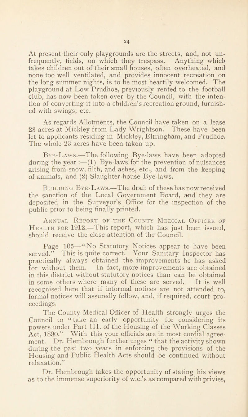 At present their only playgrounds are the streets, and, not un- frequently, fields, on which they trespass. Anything which takes children out of their small houses, often overheated, and none too well ventilated, and provides innocent recreation on the long summer nights, is to be most heartily welcomed. The playground at Low Prudhoe, previously rented to the football club, has now been taken over by the Council, with the inten¬ tion of converting it into a children’s recreation ground, furnish¬ ed with swings, etc. As regards Allotments, the Council have taken on a lease 23 acres at Mickley from Lady Wrightson. These have been let to applicants residing in Mickley, Eltringham, and Prudhoe. The whole 23 acres have been taken up. Bye-Laws.—The following Bye-laws have been adopted during the year :—(1) Byedaws for the prevention of nuisances arising from snow, filth, and ashes, etc., and from the keeping of animals, and (2) Slaughter-house Bye-laws. Building Bye-Laws.—The draft of these has now received the sanction of the Local Government Board, and they are deposited in the Surveyor’s Office for the inspection of the public prior to being finally printed. Annual Report of the County Medical Officer of H ealth for 1912.—This report, which has just been issued, should receive the close attention of the Council. Page 105—“No Statutory Notices appear to have been served.” This is quite correct. Your Sanitary Inspector has practically always obtained the improvements he has asked for without them. In fact, more improvements are obtained in this district without statutory notices than can be obtained in some others where many of these are served. It is well recognised here that if informal notices are not attended to, formal notices will assuredly follow, and, if required, court pro¬ ceedings. The County Medical Officer of Health strongly urges the Council to “ take an early opportunity for considering its powers under Part III. of the Housing of the Working Classes Act, 1890.” With this your officials are in most cordial agree¬ ment. Dr. Hembrough further urges “ that the activity shown during the past two years in enforcing the provisions of the Housing and Public Health Acts should be continued without relaxation.” Dr. Hembrough takes the opportunity of stating his views as to the immense superiority of w.c.’s as compared with privies,