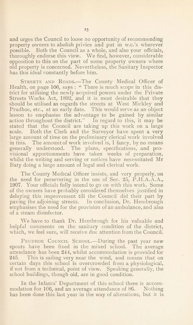 and urges the Council to loose no opportunity of recommending property owners to abolish privies and put in w.c.’s wherever possible. Both the Council as a whole, and also your officials, thoroughly endorse this view. We find, however, considerable opposition to this on the part of some property owners where old property is concerned. Nevertheless, the Sanitary Inspector has this ideal constantly before him. Streets and Roads.—The County Medical Officer of Health, on page 106, says : “ There is much scope in this dis¬ trict for utilising the newly acquired powers under the Private Streets Works Act, 1892, and it is most desirable that they should be utilised as regards the streets at West Mickley and Prudhoe, etc., at an early date. This would serve as an object lesson to emphasise the advantage to be gained by similar action throughout the district.” In regard to this, it may be stated that the Council are taking up this work on a large scale. Both the Clerk and the Surveyor have spent a very large amount of time on the preliminary clerical work involved in this. The amount of work involved is, I fancy, by no means generally understood. The plans, specifications, and pro¬ visional apportionments have taken weeks of preparation, whilst the writing and serving or notices have necessitated Mr Baty doing a large amount of legal and clerical work. The County Medical Officer insists, and very properly, on the need for persevering in the use of Sec. 25, P.H.A.A.A., 1907. Your officials fully intend to go on with this work. Some of the owners have probably considered themselves justified in delaying this improvement till the Council did their part by paving the adjoining streets. In conclusion, Dr. Hembrough emphasises the need for the provision of an ambulance, and also of a steam disinfector. We have to thank Dr. Hembrough for his valuable and helpful comments on the sanitary condition of the district, which, we feel sure, will receive due attention from the Council. Prudhoe Council School.—During the past year new spouts have been fixed in the mixed school. The average attendance has been 244, whilst accommodation is provided for 245. This is sailing very near the wind, and means that on certain days this school is overcrowded fiom a physiological, if not from a technical, point of view. Speaking generally, the school buildings, though old, are in good condition. In the Infants’ Department of this school there is accom¬ modation for 106, and an average attendance of 86. Nothing has been done this last year in the way of alterations, but it is