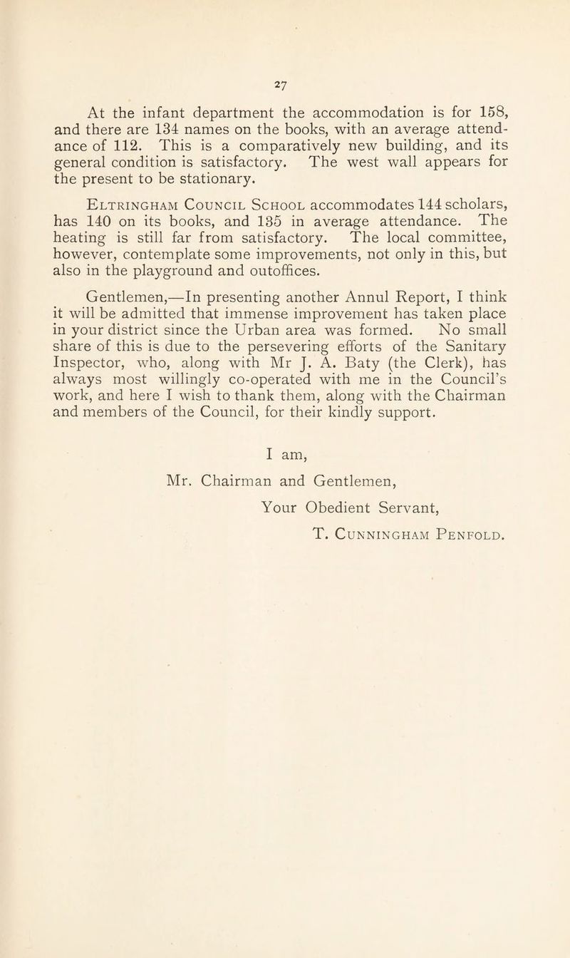 At the infant department the accommodation is for 158, and there are 134 names on the books, with an average attend¬ ance of 112. This is a comparatively new building, and its general condition is satisfactory. The west wall appears for the present to be stationary. Eltringham Council School accommodates 144 scholars, has 140 on its books, and 135 in average attendance. The heating is still far from satisfactory. The local committee, however, contemplate some improvements, not only in this, but also in the playground and outoffices. Gentlemen,—In presenting another Annul Report, I think it will be admitted that immense improvement has taken place in your district since the Urban area was formed. No small share of this is due to the persevering efforts of the Sanitary Inspector, who, along with Mr J. A. Baty (the Clerk), has always most willingly co-operated with me in the Council’s work, and here I wish to thank them, along with the Chairman and members of the Council, for their kindly support. I am, Mr. Chairman and Gentlemen, Your Obedient Servant, T. Cunningham Penfold.