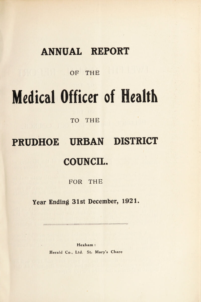 ANNUAL REPORT OF THE Medical Officer of Health TO THE PRUDHOE URBAN DISTRICT COUNCIL. FOR THE Year Ending 31st December, 1921. Hexham : Herald Co., Ltd. St. Mary’s Chare