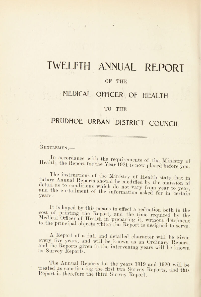 ( w TWLLFTH ANNUAL REPORT OP THE MEDICAL OFFICER OF HEALTH TO THE PRUDHOE URBAN DISTRICT COUNCIL. Gentlemen,— HeaJth requirements of the Ministry of ealth, the Iteport for the Tear 1921 is now placed before you. «iute that in detail as +n ^ should be modified by the omission of detail as to conditions which do not vary from wear to wear vea^rs“' of the information asked for in certain y octi s • It is hoped by this means to effect a reduction both in the cost of prmting the Eeport, and the time required by the Medical Officer of Health in preparing it, without detriment > le piiiicipal objects winch the Report is desig'ned to serve. A Repoit of a full and detailed character will be edven every hve years, and will be known as an Ordinary Report and the Reports given in the intervening years will be known as biirvey Reports. The Animal Reports for the years 1919 and 1920 will be treated as constituting the first two Survey Reports, and this Report is therefore the third Survey Report.