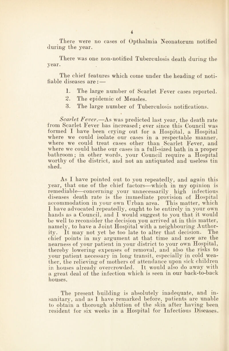 Tliere were no cases of Opthalmia Neonatorum notified during tire year. Tliere was one non-notified Tuberculosis death during the year. w ♦ The chief features which come under the heading of noti¬ fiable diseases are: — 1. The large number of Scarlet Fever cases reported. 2. The epidemic of Measles. 3. The large number of Tuberculosis notifications. Scarlet Fever.—As was predicted last year, the death rate from Scarlet Fever has increased; ever since this Council was formed I have been crying out for a Hospital, a Hospital where we could isolate our cases in a respectable manner, where we could treat cases other than Scarlet Fever, and where w^e could bathe our cases in a full-sized bath in a proper bathroom; in other words, your Council require a Hospital worthy of the district, and not an antiquated and useless tin shed. As I have pointed out to you repeatedly, and again this year, that one of the chief factors—which in my opinion is remediable—concerning your unnecessarily high infectious diseases death rate is the immediate provision of Hospital accommodation in vour own Urban area. This matter, which I have advocated repeatedly, ought to be entirely in your own hands as a Council, and I would suggest to you that it would be well to reconsider the decision you arrived at in this matter, namely, to have a Joint Hospital with a neighbouring Author¬ ity. It may not yet be too late to alter that decision. The chief points in my argument at that time and now are the nearness of your patient in your district to your own Hospital, thereby lowering' expenses of removal, and also the risks to your patient necessary in long transit, especially in cold wea¬ ther, the relieving of mothers of attendance upon sick children in houses already overcrowded. It would also do away with a great deal of the infection which is seen in our back-to-back houses. The present building is absolutely inadequate, and in¬ sanitary, and as I have remarked before, patients are unable to obtain a thorough ablution of the skin after having been resident tor six weeks in a Hospital for Infectious Diseases.