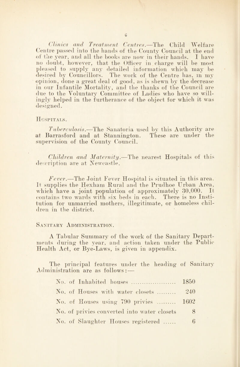 G Clinics and Treatment Centres.—The Child Welfare (centre passed into the hands of the Comity Council at the end of the year, and all the books are now in their hands. I have no doul)t, however, that the ()thcer in charge will be most pleased to supply any detailed information which may be desired by Councillors. The work of the Centre has, m my opinion, done a great deal of good, as is shewn by the decrease in our Infantile Mortality, and the thanks of the Council are due to the Yolnntary Committee of I^adies who have so will¬ ingly helped in the fnrtherance of the object for which it was designed. Hgsimtals. Tuhercidosis.—The Sanatoria used by this Authority are at Barrasford and at Stannington. These are under the supervision of the County Council. Children and Maternity.—The nearest Hospitals of this <les('ription are at Xewcastle. Fever.—The Joint Fever Hospital is situated in this area. It supplies the Hexham Hural and the Prudhoe Urban Area, which have a joint population of approximately 30,000. It (‘ontains two wards with six beds in each. There is no Insti¬ tution for unmarried mothers, illegitimate, or homeless chil¬ dren in the district. Sanitary Administration. A Tabular Summary of the work of the Sanitary Depart¬ ments during* the year, and action taken under the Public Health Act, or Bye-Laws, is given in appendix. The principal features under the heading of Sanitary Administration are as follows: — Ao. of Inhabited houses . 1850 No. of Houses witli water closets . 240 Ao. of Houses using 790 privies . 1602 Ao. of privies (*onverted into water closets 8