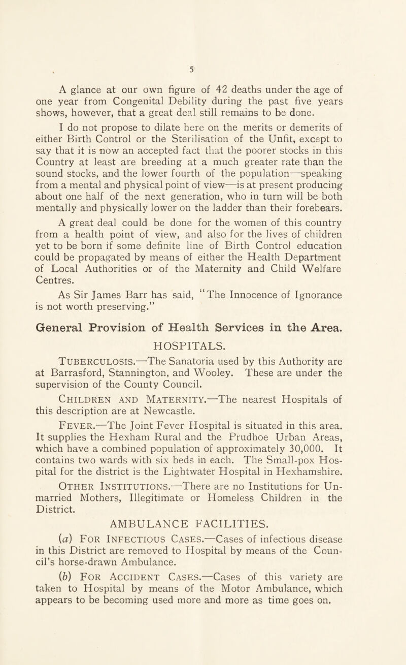 A glance at our own figure of 42 deaths under the age of one year from Congenital Debility during the past five years shows, however, that a great deal still remains to be done. I do not propose to dilate here on the merits or demerits of either Birth Control or the Sterilisation of the Unfit, except to say that it is now an accepted fact that the poorer stocks in this Country at least are breeding at a much greater rate than the sound stocks, and the lower fourth of the population—speaking from a mental and physical point of view—is at present producing about one half of the next generation, who in turn will be both mentally and physically lower on the ladder than their forebears. A great deal could be done for the women of this country from a health point of view, and also for the lives of children yet to be born if some definite line of Birth Control education could be propagated by means of either the Health Department of Local Authorities or of the Maternity and Child Welfare Centres. As Sir James Barr has said, “The Innocence of Ignorance is not worth preserving.” General Provision of Health Services in the Area. HOSPITALS. Tuberculosis.—The Sanatoria used by this Authority are at Barrasford, Stannington, and Wooley. These are under the supervision of the County Council. Children and Maternity.—The nearest Hospitals of this description are at Newcastle. Fever.—The Joint Fever Hospital is situated in this area. It supplies the Hexham Rural and the Prudhoe Urban Areas, which have a combined population of approximately 30,000. It contains two wards with six beds in each. The Small-pox Hos¬ pital for the district is the Lightwater Hospital in Hexhamshire. Other Institutions.—There are no Institutions for Un¬ married Mothers, Illegitimate or Homeless Children in the District. AMBULANCE FACILITIES. (a) For Infectious Cases.—Cases of infectious disease in this District are removed to Hospital by means of the Coun¬ cil’s horse-drawn Ambulance. (h) For Accident Cases.—Cases of this variety are taken to Hospital by means of the Motor Ambulance, which appears to be becoming used more and more as time goes on.