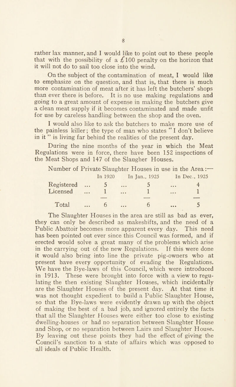 rather lax manner, and I would like to point out to these people that with the possibility of a ^100 penalty on the horizon that it will not do to sail too close into the wind. On the subject of the contamination of meat, I would like to emphasize on the question, and that is, that there is much more contamination of meat after it has left the butchers’ shops than ever there is before. It is no use making regulations and going to a great amount of expense in making the butchers give a clean meat supply if it becomes contaminated and made unfit for use by careless handling between the shop and the oven. I would also like to ask the butchers to make more use of the painless killer; the type of man who states “l don’t believe in it ” is living far behind the realities of the present day. During the nine months of the year in which the Meat Regulations were in force, there have been 152 inspections of the Meat Shops and 147 of the Slaugher Houses. Number of Private Slaughter Houses in use in the Area:— In 1920 Registered ... 5 Licensed ... 1 In Jan., 1925 5 1 In Dec., 1925 4 1 Total ... 6 6 5 The Slaughter Houses in the area are still as bad as ever, they can only be described as makeshifts, and the need of a Public Abattoir becomes more apparent every day. This need has been pointed out ever since this Council was formed, and if erected would solve a great many of the problems which arise in the carrying out of the new Regulations. If this were done it would also bring into line the private pig-owners who at present have every opportunity of evading the Regulations. We have the Bye-laws of this Council, which were introduced in 1913. These were brought into force with a view to regu¬ lating the then existing Slaughter Houses, which incidentally are the Slaughter Houses of the present day. At that time it was not thought expedient to build a Public Slaughter House, so that the Bye-laws were evidently drawn up with the object of making the best of a bad job, and ignored entirely the facts that all the Slaughter blouses were either too close to existing dwelling-houses or had no separation between Slaughter House and Shop, or no separation between Lairs and Slaughter House. By leaving out these points they had the effect of giving the Council’s sanction to a state of affairs which was opposed to all ideals of Public Health.