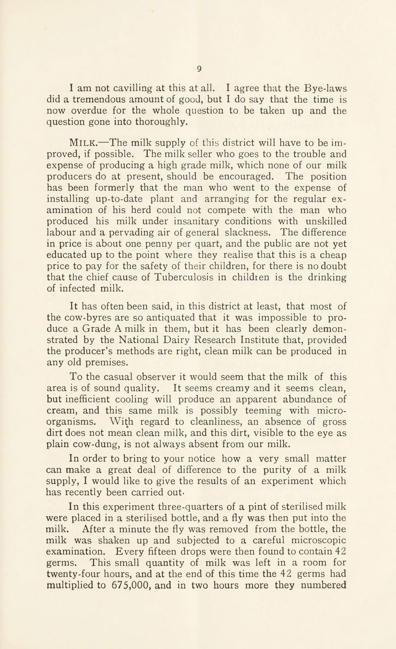 I am not cavilling at this at all. I agree that the Bye-laws did a tremendous amount of good, but I do say that the time is now overdue for the whole question to be taken up and the question gone into thoroughly. Milk.—The milk supply of this district will have to be im¬ proved, if possible. The milk seller who goes to the trouble and expense of producing a high grade milk, which none of our milk producers do at present, should be encouraged. The position has been formerly that the man who went to the expense of installing up-to-date plant and arranging for the regular ex¬ amination of his herd could not compete with the man who produced his milk under insanitary conditions with unskilled labour and a pervading air of general slackness. The difference in price is about one penny per quart, and the public are not yet educated up to the point where they realise that this is a cheap price to pay for the safety of their children, for there is no doubt that the chief cause of Tuberculosis in children is the drinking of infected milk. It has often been said, in this district at least, that most of the cow-byres are so antiquated that it was impossible to pro¬ duce a Grade A milk in them, but it has been clearly demon¬ strated by the National Dairy Research Institute that, provided the producer’s methods are right, clean milk can be produced in any old premises. To the casual observer it would seem that the milk of this area is of sound quality. It seems creamy and it seems clean, but inefficient cooling will produce an apparent abundance of cream, and this same milk is possibly teeming with micro¬ organisms. With regard to cleanliness, an absence of gross dirt does not mean clean milk, and this dirt, visible to the eye as plain cow-dung, is not always absent from our milk. In order to bring to your notice how a very small matter can make a great deal of difference to the purity of a milk supply, I would like to give the results of an experiment which has recently been carried out- In this experiment three-quarters of a pint of sterilised milk were placed in a sterilised bottle, and a fly was then put into the milk. After a minute the fly was removed from the bottle, the milk was shaken up and subjected to a careful microscopic examination. Every fifteen drops were then found to contain 42 germs. This small quantity of milk was left in a room for twenty-four hours, and at the end of this time the 42 germs had multiplied to 675,000, and in two hours more they numbered