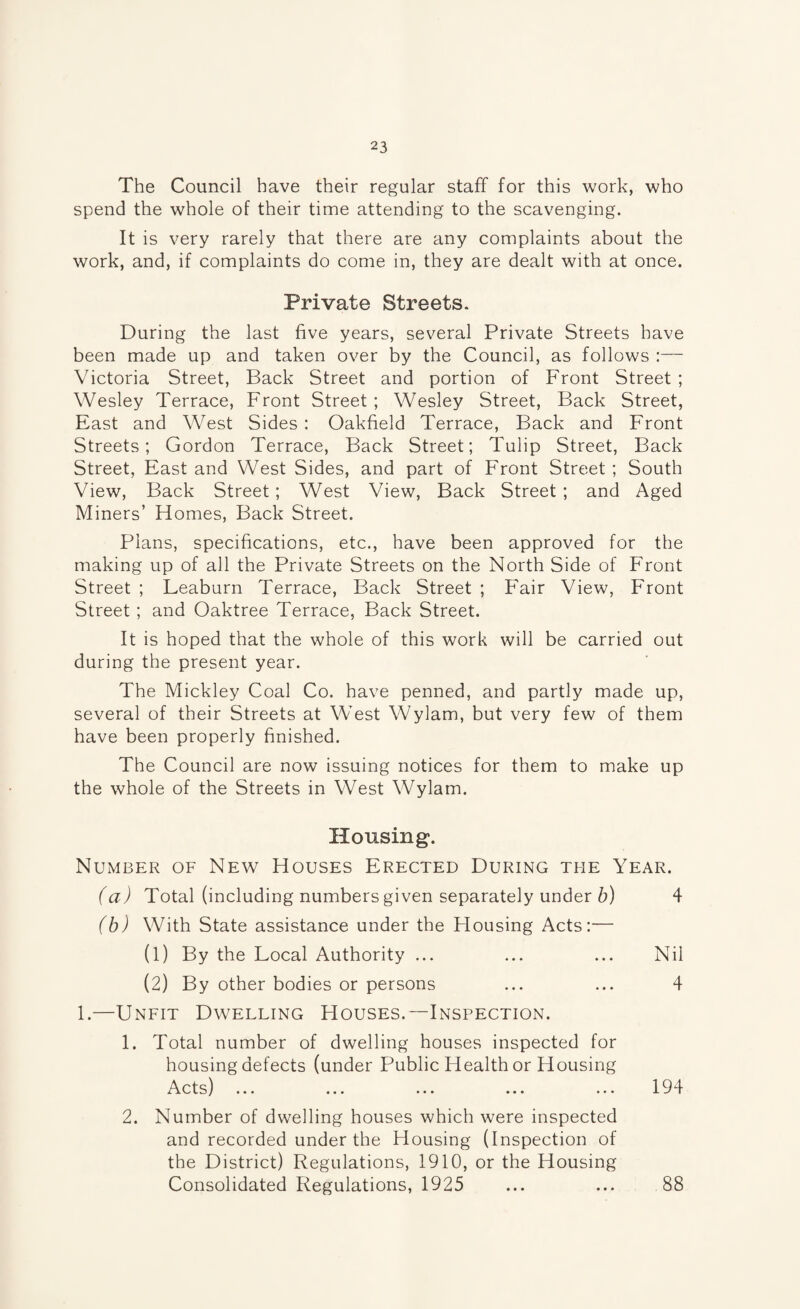 The Council have their regular staff for this work, who spend the whole of their time attending to the scavenging. It is very rarely that there are any complaints about the work, and, if complaints do come in, they are dealt with at once. Private Streets. During the last five years, several Private Streets have been made up and taken over by the Council, as follows :— Victoria Street, Back Street and portion of Front Street ; Wesley Terrace, Front Street; Wesley Street, Back Street, East and West Sides : Oakfield Terrace, Back and Front Streets; Gordon Terrace, Back Street; Tulip Street, Back Street, East and West Sides, and part of Front Street; South View, Back Street; West View, Back Street ; and Aged Miners’ Homes, Back Street. Plans, specifications, etc., have been approved for the making up of all the Private Streets on the North Side of Front Street ; Leaburn Terrace, Back Street ; Fair View, Front Street ; and Oaktree Terrace, Back Street. It is hoped that the whole of this work will be carried out during the present year. The Mickley Coal Co. have penned, and partly made up, several of their Streets at West Wylam, but very few of them have been properly finished. The Council are now issuing notices for them to make up the whole of the Streets in West Wylam. Housing. Number of New Houses Erected During the Year. (a) Total (including numbers given separately under 6) 4 (b) With State assistance under the Housing Acts:— (1) By the Local Authority ... ... ... Nil (2) By other bodies or persons ... ... 4 1.—Unfit Dwelling Houses.—Inspection. 1. Total number of dwelling houses inspected for housing defects (under Public Health or Housing Acts) ... ... ... ... ... 194 2. Number of dwelling houses which were inspected and recorded under the Housing (Inspection of the District) Regulations, 1910, or the Housing Consolidated Regulations, 1925 ... ... 88