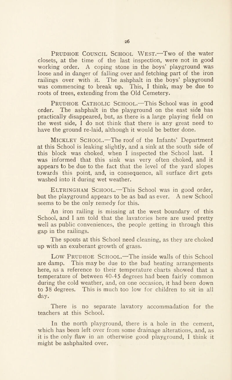 Prudhoe Council School West.—Two of the water closets, at the time of the last inspection, were not in good working order. A coping stone in the boys’ playground was loose and in danger of falling over and fetching part of the iron railings over with it. The ashphalt in the boys’ playground was commencing to break up. This, I think, may be due to roots of trees, extending from the Old Cemetery. Prudhoe Catholic School.—This School was in good order. The ashphalt in the playground on the east side has practically disappeared, but, as there is a large playing field on the west side, I do not think that there is any great need to have the ground re-laid, although it would be better done. Mickley School.-—The roof of the Infants’ Department at this School is leaking slightly, and a sink at the south side of this block was choked, when I inspected the School last. I was informed that this sink was very often choked, and it appears to be due to the fact that the level of the yard slopes towards this point, and, in consequence, all surface dirt gets washed into it during wet weather. Eltringham School.—This School was in good order, but the playground appears to be as bad as ever. A new School seems to be the only remedy for this. An iron railing is missing at the west boundary of this School, and I am told that the lavatories here are used pretty well as public conveniences, the people getting in through this gap in the railings. The spouts at this School need cleaning, as they are choked up with an exuberant growth of grass. Low Prudhoe School.—The inside walls of this School are damp. This may be due to the bad heating arrangements here, as a reference to their temperature charts showed that a temperature of between 40-45 degrees had been fairly common during the cold weather, and, on one occasion, it had been down to 38 degrees. This is much too low for children to sit in all day. There is no separate lavatory accommadation for the teachers at this School. In the north playground, there is a hole in the cement, which has been left over from some drainage alterations, and, as it is the only flaw in an otherwise good playground, I think it might be ashphalted over.