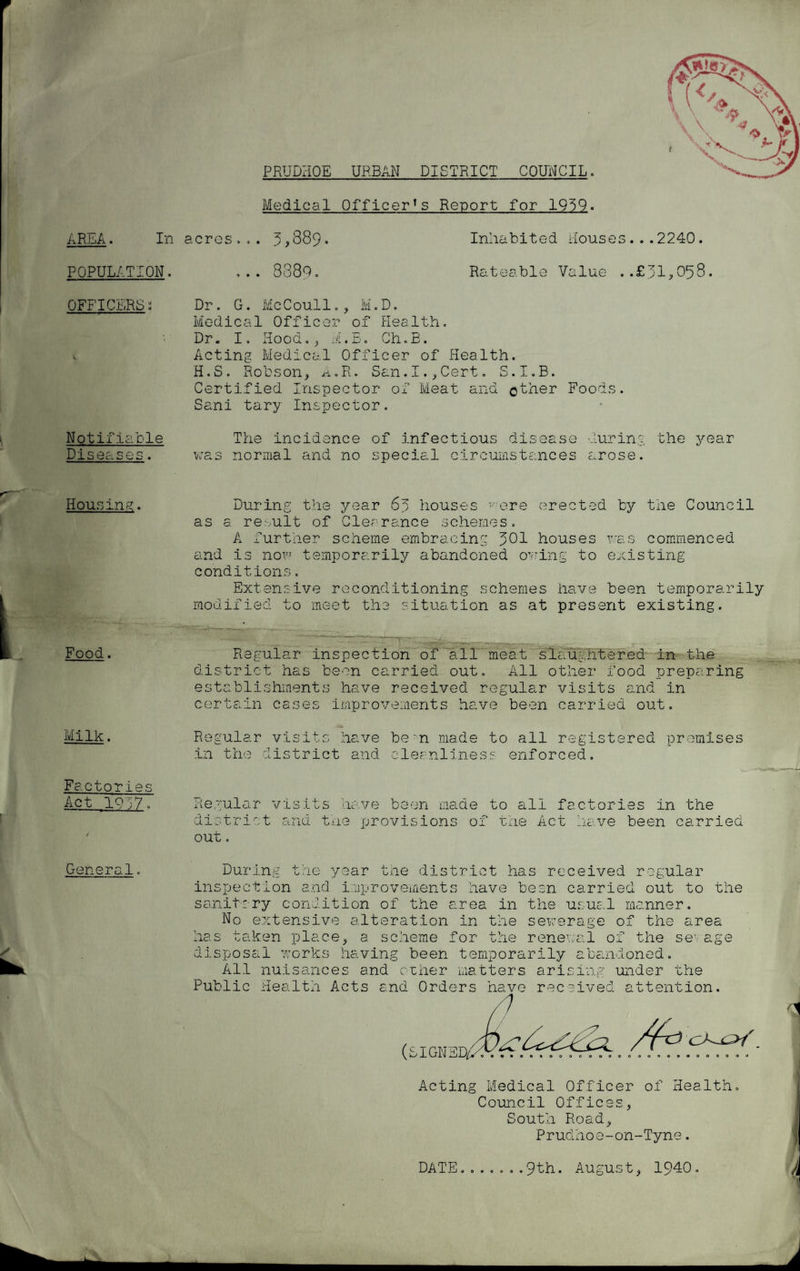 PRUDHQE URBAN DISTRICT COUNCIL. ARAA- In POPULATION. OFFICERS: Notifiable Diseases. Housing. Food. Milk. Factories Act 1Q37. General. Medical OfficerTs Report for 1959- acres... 3>889• Inhabited Houses ... 2240. .. 3880 Rateable Value ..£31,058. Dr. G. McCoull., M.D. Medical Officer of Health. Dr. I o xioou.. , dl. d o Gh. B. Acting Medical Officer of Health. H.S. Robson, A.R. San.I.,Cert. S.I.B. Certified Inspector of Meat and o^ner Foods. Sani tary Inspector. The incidence of infectious disease during the year was normal and no special circumstances arose. During the year 63 houses -ere erected by the Council as a result of Clearance schemes. A further scheme embracing 301 houses was commenced and is now temporarily abandoned owing to existing conditions. Extensive reconditioning schemes have been temporarily modified to meet the situation as at present existing. Regular inspection of all meat slaughtered in the district has been carried out. All other food preparing establishments have received regular visits and in certain cases improvements have been carried out. Regular visits have be'n made to all registered premises in the district and cleanliness enforced. Regular visits have been made to all factories in the district and the provisions of the Act have been carried out. 4- 1 le year the district has received r :ular During inspection and improvements have been carried out to the sanitary condition of the area in the usual manner. No extensive alteration in the sewerage of the area has taken place, a scheme for the renewal of the sevage di sposal works having been temporarily abandoned. All nuisances and other matters Public Health Acts and Orders have arising under the (SIGNED, received attention. /fa Acting Medical Officer of Health. Council Offices, South Road, Prudhoe-on-Tyne. DATE....... 9th. August, 1940. 'i