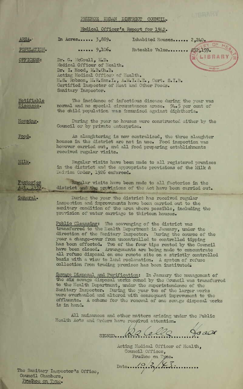 PRUIHOS URBAN DISTRICT COUNCIL Medical Officer’s Report for 1942. AREA.* POPULATION, OFFICERS: In Acres. 3,889. Inhabited Houses, . 9,106. Rateable Value.•, Dr. G. McCoull, M.D. Medical Officer of Health. Dr. I. Hood, IvLB.Ch.B. Acting Medical Officer of Health. H. S. Rohson, LI. R. San * I., A. M. I. o • a., Cert. S. I«3. Certified Inspector of Meat 'and Other Foods. Sanitary Inspector. Notifiable Diseases. Housing. The incidence of infectious disease during the year was normal and no special circumstances arose. 94*5 per cent of the child population was immunised against diphtheria. During the year no houses were constructed either by the Council or by private enterprise. Food. As slaughtering is now centralised, the three slaughter houses in the district are not in use. Food inspection was however carried out, and all food preparing establishments received regular visits. Milk. Factories Act, 1937 General. Regular visits have been made to all registered premises in the district and the appropriate provisions of the Milk & Dairies Order, 1926 enforced. Regular visits have been made to all factories in the district and thg provisions of the Act have been carried out. During the year the district has received regular inspection and improvements have been carried out to the sanitary condition of the area where possible, including the prevision of water carriage to thirteen houses. Public Cleansing: The scavenging of the district was transferred to the Health Department in January, under the direction of the Sanitary Inspector. During the course of the year a change-over from uncontrolled to controlled tipping has been effected. Two of the four tips rented by the Council have been closed. Arrangements are being made to concentrate all refuse disposal on one remote site on a strictly controlled basis with a view to land reclamation. A system of refuse collection from trading premises has been instituted* Sewage Disposal and Purification: In January the management of the six sewage disposal works owned by the Council was transferred to tlie Health Department, under the superintendence of the Sanitary Inspector. During the year two of the larger works were overhauled and altered with consequent improvement to the effluents. A scheme for the renewal of one sewage disposal works is in hand. All nuisances and other matters arising under the Public Health Acts and Orders have received attention. // SIGNED. The Sanitary Inspector’s Office, Council Chambers, Prudhoe on Tvrne. Acting Medical Officer of Health, Council Offices, Prudhoe on Tyne. Date