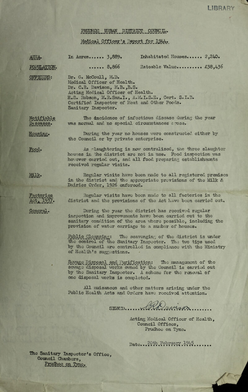 LIBRARY PRUIHOE _ URBAN . DISTRICT _COUNC ^ Medipajl Officer 'A Report .for, 2£bh' ARES A. POPULATION. OFFICERS: Notifiable Diseases# Housing* Food.. Ilk. Factories Aptl 1937. General. In Acres. 3,889. Inhabitated Houses..»< .. 8,866 Rateable Value. Dr. G. McCoull, M.D* Medical Officer of Health. Dr. C.R. Davison, M.B.,B»S. Acting Medical Officer of Health. H.S. Robson, M.R.San.I., A.M.I.S.E., Cert. S.I.B. Certified Inspector of Meat and Other Foods. Sanitary Inspector. The Incidence of infectious disease during the year was normal and no special circumstances crose. During the year no houses were constructed either by the Council or by private enterprise. As slaughtering is now centralised, the three slaughter houses in ';he district are not in use. Food inspection was however carried out, and all food, preparing establishments received regular visits. Regular visits have been made to all registered premises in the district and. the appropriate provisions of the Milk & Dairies Order, 1926 enforced.. Regular visits have been made to all factories in the district and the provisions of the Act have been carried out. During the year the district has received regular inspection and improvements have been carried, out to the sanitary condition of the area where possible, including the provision of water carriage to a number of houses. Public Cleansing: The scavenging of the district is under the control of the Sanitary Inspector, The two tips used by the Council are controlled in compliance with the Ministry of Health's suggestions. Sewage Disposal and Purification: The management of the sewage disposal works owned by the Council is carried out by the Sanitary Inspector. A scheme for the renewal of one disposal works is completed.. All nuisances and other matters arising under the Public Health Acts and. Orders have received attention. SIGNED. Acting Medical Officer of Health, Council Offices, Prudhoo on Tyne. Dat e... # l%-§ The Sanitary Inspector's Office, Council Chambers, Prudhoo on Tvna.