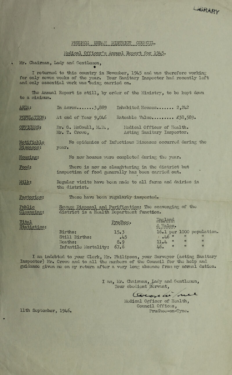 PRUIHOII URBAN district council. Medical Officer’s Annual Report for 19,4,5., Mr, Chairman, Lady and Gentlemen, I returned to this country in November, 1945 and was therefore working for only seven weeks of the year. Tour Sanitary Inspector had recently left and only essential work was being carried on. The Annual Report is still, by order of the Ministry, to be kept dovm to a minimum. AHHA: POPULATION: OFFICERS: Notifiable Diseases: Housing: Pood; Milk; In Acres.3,889 At end of Year 9,046 Dr, G, McCoull, M.D., Mr, T, Crowe, Inhabited Houses. 2,242 Rateable Value,...,,,,, £38,589* Medical Officer of Health. Acting Sanitary Inspector. No epidemics of Infectious Diseases occurred during the year. No new houses were completed during the year. There is now no slaughtering in the district but inspection of food generally has been carried out, * Regular visits have been made to all farms and dairies in the district. Factories: These have been regularly inspected. Public Sewapje Disposal and Purification: The scavenging of the Cleansing: district is a Health Department function. Vital Prudhoc Statistics: Births: 15.3 Still Births: .45 Deaths: 8.9 Infantile Mortality: 67.6 Lngland &_Halcj3. 16,1 per 1000 population. .46    11,4    46.    I am indebted to your Clerk, Mr. Philipson, your Surveyor (acting Sanitary Inspector) Mr, Crowe and to all the members of the Council for the help and guidance given me on my return after a very long absence from my normal duties. t Medical Officer of Health, Council Offices, PrucUioe-on~Tync. 11th September, 1946