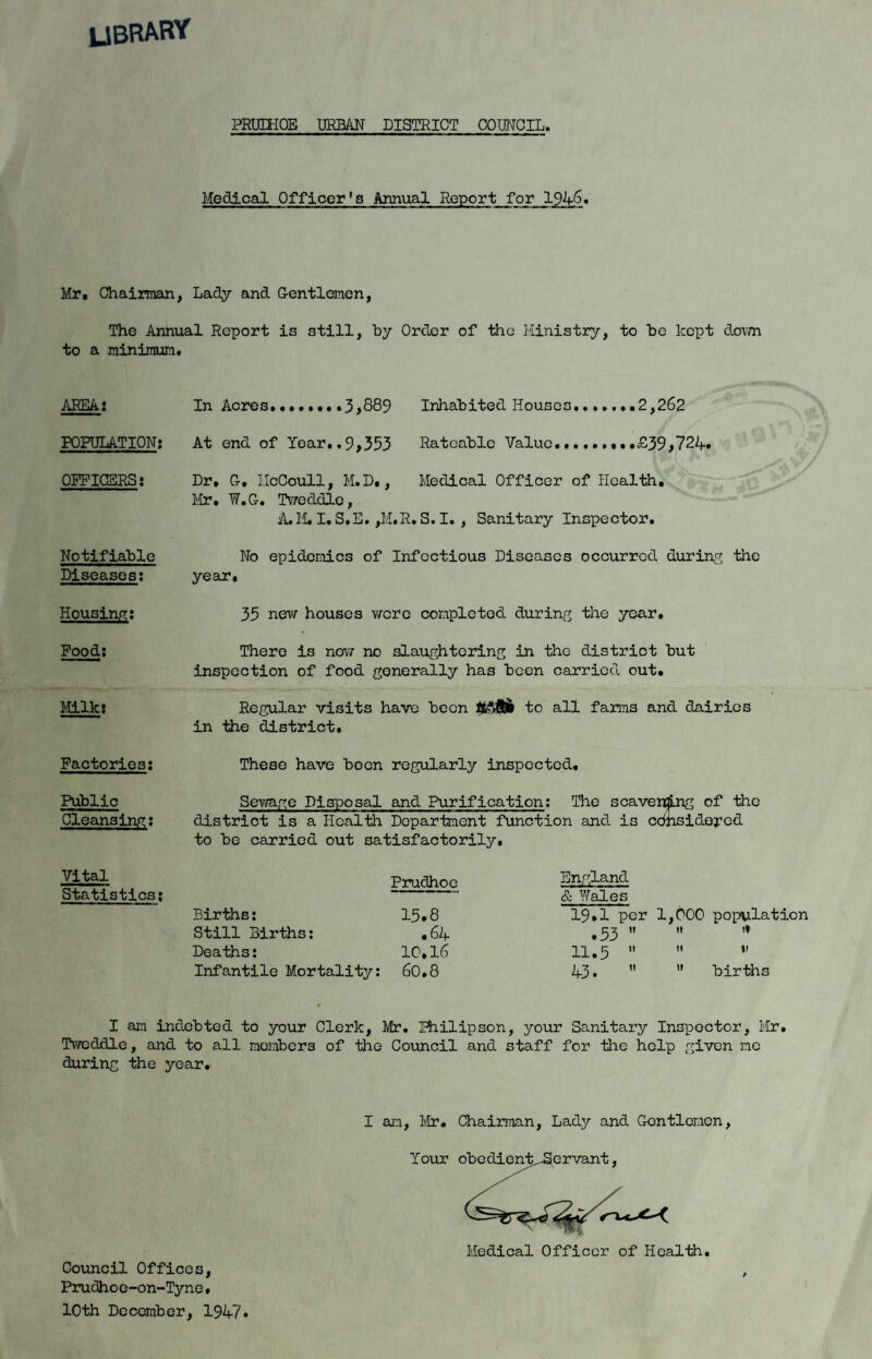 UBRAW PRUn-IOE URBAN DISTRICT COUNCIL. Medical Officer*s Annual Report for 1946. Mr» Chairman, Lacly and Gentlemen, The Annual Report is still, by Order of the Ministiry, to be kept doim to a minimum. AREA: POPULATION: OFPIGSRS: Notifiable Diseases; Housing: Pood: Mlk; In Acres........3,889 Inhabited Houses.......2,262 At end of Year..9,353 Rateable Value.........£39,724. Dr. G. IIcCoull, M.D., Medical Officer of Health, Mr. W.G. Twoddlo, A.H.I. S.E. ,M.R.S. I. , Sanitary Inspector, No epidemics of Infectious Diseases occurred during the year. 35 nev\r houses v/cro completed during the year. There is nov/ no slaughtering in the district but inspection of food generally has been carried out. Regular visits have been to all farms and dairies in the district. Factories: These have boon regularly inspected. Public Sewage Disposal and Purification; The scavening of the Cleansing: district is a Health Department function and is ednsidored to be carried out satisfactorily. Vital Statistics: Pruclhoe Births; 15.8 Still Births: ,64 Deaths: 10,I6 Infantile Mortality: 60.8 England & Wales 19.1 per .53 ” 11.5  43.  1,000 population 11 If 11 »i ” births I am indebted to your Clerk, Mr. Biilipson, your Sanitary Ins]poctor, Mr, Twcddle, and to all members of the Council and staff for the help given mo during the year. Council Offices, Prudhoe-on-Tyne, loth December, 1947. I an, l\tr. Chairman, Lady and Gentlemen, Your obedient orvant Medical Officer of Health, A