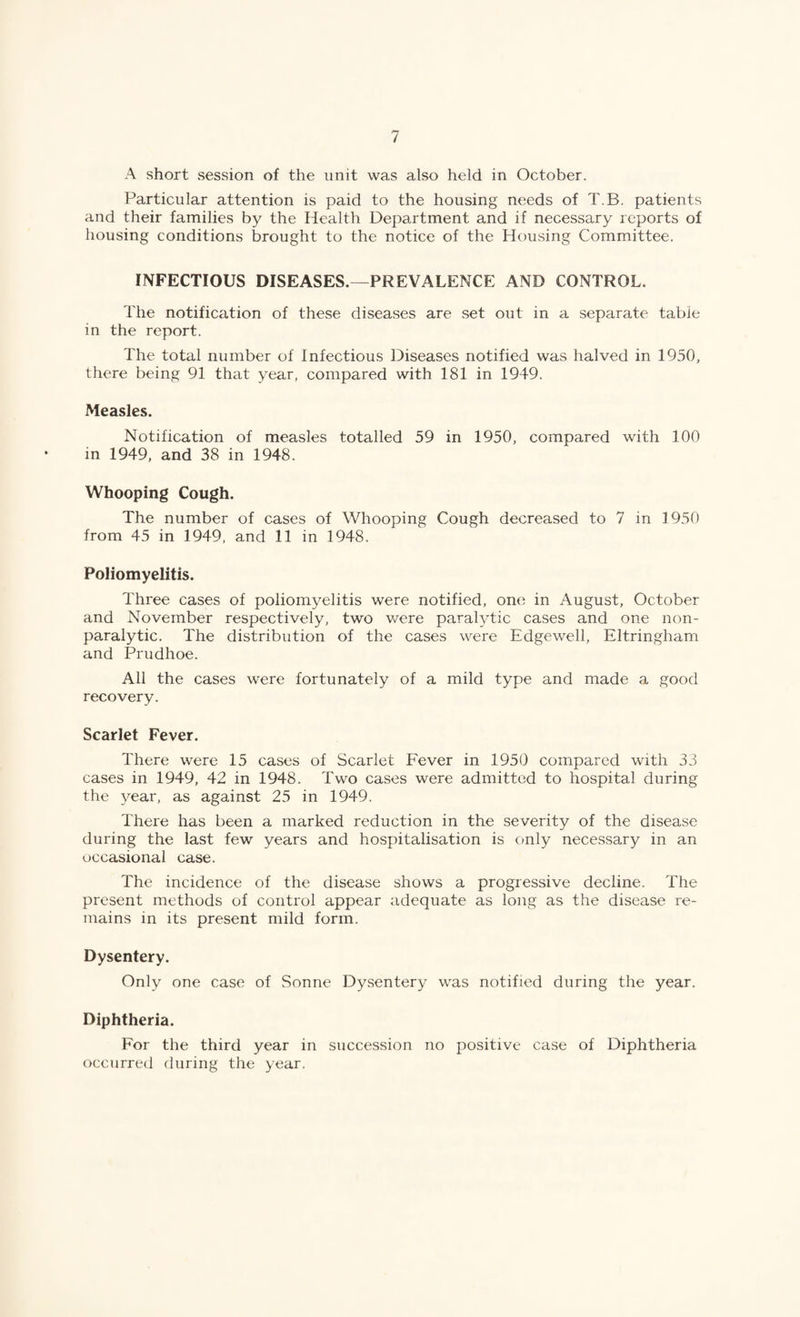 A short session of the unit was also held in October. Particular attention is paid to the housing needs of T.B. patients and their families by the Health Department and if necessary reports of housing conditions brought to the notice of the Housing Committee. INFECTIOUS DISEASES.—PREVALENCE AND CONTROL. The notification of these diseases are set out in a separate table in the report. The total number of Infectious Diseases notified was halved in 1950, there being 91 that year, compared with 181 in 1949. Measles. Notification of measles totalled 59 in 1950, compared with 100 in 1949, and 38 in 1948. Whooping Cough. The number of cases of Whooping Cough decreased to 7 in 1950 from 45 in 1949, and 11 in 1948. Poliomyelitis. Three cases of poliomyelitis were notified, one in August, October and November respectively, two Vv^ere paral^Tic cases and one non¬ paralytic. The distribution of the cases were Edgewell, Eltringham and Prudhoe. All the cases were fortunately of a mild type and made a good recovery. Scarlet Fever. There were 15 cases of Scarlet Fever in 1950 compared with 33 cases in 1949, 42 in 1948. Two cases were admitted to hospital during the year, as against 25 in 1949. There has been a marked reduction in the severity of the disease during the last few years and hospitalisation is only necessary in an occasional case. The incidence of the disease shows a progressive decline. The present methods of control appear adequate as long as the disease re¬ mains in its present mild form. Dysentery. Only one case of Sonne Dysentery was notified during the year. Diphtheria. For the third year in succession no positive case of Diphtheria occurred during the year.