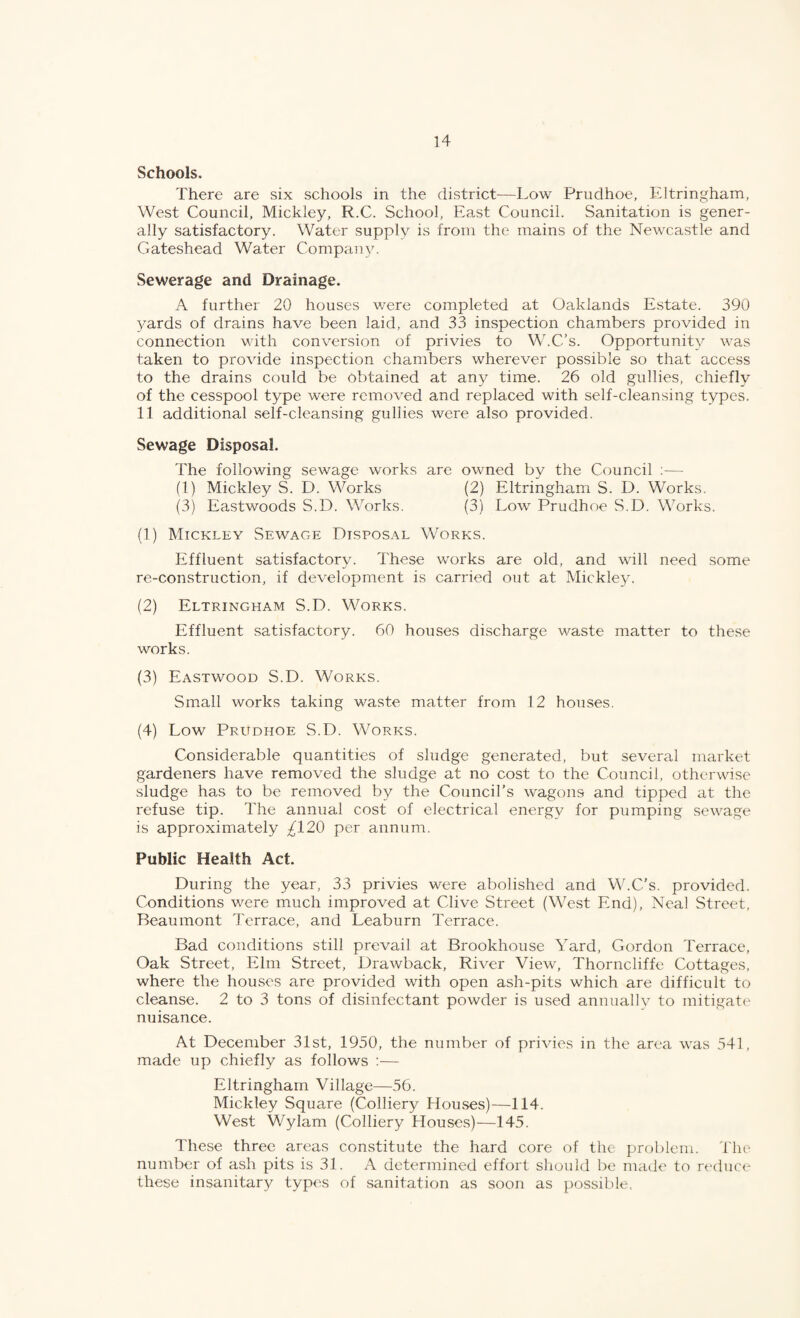 Schools. There are six schools in the district^—Low Prudhoe, Eltringham, West Council, Mickley, R.C. School, East Council. Sanitation is gener¬ ally satisfactory. Water supply is from the mains of the Newcastle and Gateshead Water Company. Sewerage and Drainage. A further 20 houses were completed at Oaklands Estate. 390 yards of drains have been laid, and 33 inspection chambers provided in connection with conversion of privies to W.C’s. Opportunity was taken to provide inspection chambers wherever possible so that access to the drains could be obtained at an}^ time. 26 old gullies, chiefly of the cesspool type were removed and replaced with self-cleansing types. 1.1 additional self-cleansing gullies were also provided. Sewage Disposal. The following sewage works are owned by the Council ;— (1) Mickley S. D. Works (2) Eltringham S. D. Works. (3) Eastwoods S.D. Works. (3) Low Prudhoe S.D. Works. (1) Mickley Sewage Disposal Works. Effluent satisfactory. These works are old, and will need some re-construction, if development is carried out at Mickley. (2) Eltringham S.D. Works. Effluent satisfactory. 60 houses discharge waste matter to these works. (3) Eastwood S.D. Works. Small works taking waste matter from 12 houses. (4) Low Prudhoe S.D. Works. Considerable quantities of sludge generated, but several market gardeners have removed the sludge at no cost to the Council, otherwise sludge has to be removed by the Council's wagons and tipped at the refuse tip. The annual cost of electrical energy for pumping sewage is approximately ^120 per annum. Public Health Act. During the year, 33 privies were abolished and W.C’s. provided. Conditions were much improved at Clive Street (West End), Neal Street, Beaumont Terrace, and Leaburn Terrace. Bad conditions still prevail at Brookhouse Yard, Gordon Terrace, Oak Street, Elm Street, DraAvback, River View, Thorncliffe Cottages, where the houses are provided with open ash-pits which are difficult to cleanse. 2 to 3 tons of disinfectant powder is used annuallv to mitigate nuisance. At December 31st, 1950, the number of privies in the area was 541, made up chiefly as follows :— Eltringham Village—56. Mickley Square (Colliery Houses)—114. West Wylam (Colliery Houses)—145. These three areas constitute the hard core of the f)roblem. The number of ash pits is 31. A determined effort sliould be maile to reduce these insanitary types of sanitation as soon as possible.