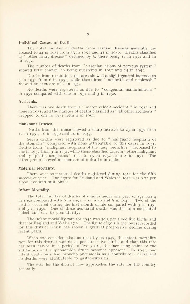 Individual Causes of Death. The total number of deaths from cardiac diseases generally de¬ creased to 24 in 1952 from 33 in 1951 and 41 in 1950. Deaths classified as “ other heart disease ” declined by 6, there being 18 in 1951 and 12 m 1952. The number of deaths from “ vascular lesions of nervous system ” showed little change, 16 being registered in 1952 and 15 in 1951. Deaths from respiratory diseases showed a slight general increase to 9 in 1952 from 6 in 1951, while those from “ nephritis and nephrosis ” showed an increase of 2 in 1952. No deaths were registered as due to “ congenital malformations in 1952 compared with one in 1951 and 3 in 1950. Accidents. There was one death from a “ motor vehicle accident ” in 1952 and none in 1951, and the number of deaths classified as “ all other accidents ” dropped to one in 1952 from 4 in 1951. Malignant Disease. Deaths from this cause showed a sharp increase to 23 in 1952 from 12 in 1951, 16 in 1950 and 10 in 1949. Seven deaths were registered as due to “ malignant neoplasm of the stomach ” compared with none attributable to this cause in 1951. Deaths from “ malignant neoplasm of the lung, bronchus ” decreased to one in 1952 from 3 in 1951, while those classified as from “other malignant and lymphatic neoplasms ’’ rose to 15 in 1952 from 8 in 1951. The latter group showed an increase of 6 deaths in males. Maternal Mortality. There were no maternal deaths registered during 1952 for the fifth successive year. The figure for England and Wales in 1952 was 0.72 per 1,000 live and still births. Infant Mortality. The total number of deaths of infants under one year of age was 4 in 1952 compared with 6 in 1951, 7 in 1950 and 8 in 1949. Two of the deaths occurred during the first month of life compared with 3 in 1951 and 5 in 1950. One of these neo-natal deaths was due to a congenital defect and one to prematurity. The infant mortality rate for 1952 was 30.3 per 1,000 live births and that for England and Wales 27.6. The figure of 30.3 is the lowest recorded for this district which has shown a gradual progressive decline during recent years. When one considers that as recently as 1947, the infant mortality rate for this district was 60.24 P^r 1,000 live births and that this rate has been halved in a period of five years, the increasing value of the antibiotics and sulphonamide drugs becomes apparent. In 1952, one infant death only had broncho pneumonia as a contributory cause and no deaths were attributable to gastro-enteritis. The rate for the district now approaches the rate for the country generally.