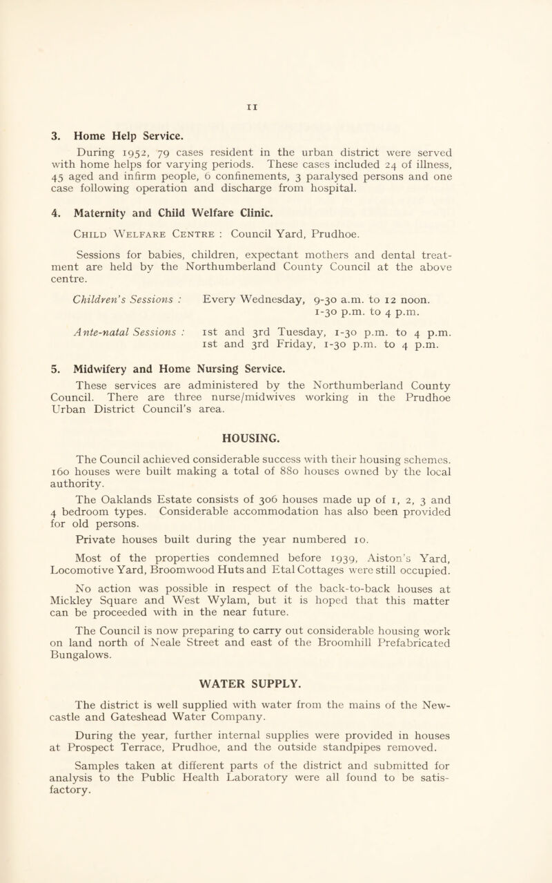 3. Home Help Service. During 1952, 79 cases resident in the urban district were served with home helps for varying periods. These cases included 24 of illness, 45 aged and infirm people, 6 confinements, 3 paralysed persons and one case following operation and discharge from hospital. 4. Maternity and Child Welfare Clinic. Child Welfare Centre : Council Yard, Prudhoe. Sessions for babies, children, expectant mothers and dental treat¬ ment are held by the Northumberland County Council at the above centre. Children’s Sessions : Every Wednesday, 9-30 a.m. to 12 noon. 1-30 p.m. to 4 p.m. Ante-natal Sessions : ist and 3rd Tuesday, 1-30 p.m. to 4 p.m. ist and 3rd Friday, 1-30 p.m. to 4 p.m. 5. Midwifery and Home Nursing Service. These services are administered by the Northumberland County Council. There are three nurse/mid wives working in the Prudhoe Urban District Council’s area. HOUSING. The Council achieved considerable success with their housing schemes. 160 houses were built making a total of 880 houses owned by the local authority. The Oaklands Estate consists of 306 houses made up of i, 2, 3 and 4 bedroom types. Considerable accommodation has also been provided for old persons. Private houses built during the year numbered 10. Most of the properties condemned before 1939, Aiston’s Yard, Locomotive Yard, Broomwood Huts and Etal Cottages were still occupied. No action was possible in respect of the back-to-back houses at Mickley Square and West Wylam, but it is hoped that this matter can be proceeded with in the near future. The Council is now preparing to carry out considerable housing work on land north of Neale Street and east of the Broomhill Prefabricated Bungalows. WATER SUPPLY. The district is well supplied with water from the mains of the New¬ castle and Gateshead Water Company. During the year, further internal supplies were provided in houses at Prospect Terrace, Prudhoe, and the outside standpipes removed. Samples taken at different parts of the district and submitted for analysis to the Public Health Laboratory were all found to be satis¬ factory.