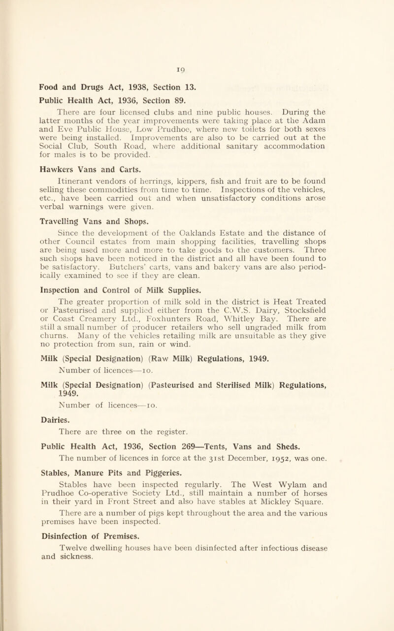 Food and Drugs Act, 1938, Section 13. Public Health Act, 1936, Section 89. There are four licensed clubs and nine public houses. During the latter months of the year improvements were taking place at the Adam and Eve Public House, Low Prudhoe, where new toilets for both sexes were being installed. Improvements are also to be carried out at the Social Club, South Road, where additional sanitary accommodation for males is to be provided. Hawkers Vans and Carts. Itinerant vendors of herrings, kippers, fish and fruit are to be found selling these commodities from time to time. Inspections of the vehicles, etc., have been carried out and when unsatisfactory conditions arose verbal warnings were given. Travelling Vans and Shops. Since the development of the Oaklands Estate and the distance of other Council estates from main shopping facilities, travelling shops are being used more and more to take goods to the customers. Three such shops have been noticed in the district and all have been found to be satisfactory. Butchers’ carts, vans and bakery vans are also period¬ ically examined to see if they are clean. Inspection and Control of Milk Supplies. The greater proportion of milk sold in the district is Heat Treated or Pasteurised and supplied either from the C.W.S. Dairy, Stocksfield or Coast Creamery Ltd., Eoxhunters Road, Whitley Bay. There are still a small number of producer retailers who sell ungraded milk from churns. Many of the vehicles retailing milk are unsuitable as they give no protection from sun, rain or wind. Milk (Special Designation) (Raw Milk) Regulations, 1949. Number of licences—lo. Milk (Special Designation) (Pasteurised and Sterilised Milk) Regulations, 1949. Number of licences—lo. Dairies. There are three on the register. Public Health Act, 1936, Section 269—-Tents, Vans and Sheds. The number of licences in force at the 31st December, 1952, was one. Stables, Manure Pits and Piggeries. Stables have been inspected regularly. The West Wylam and Prudhoe Co-operative Society Ltd., still maintain a number of horses in their yard in Lront Street and also have stables at Mickley Square. There are a number of pigs kept throughout the area and the various premises have been inspected. Disinfection of Premises. Twelve dwelling houses have been disinfected after infectious disease and sickness.