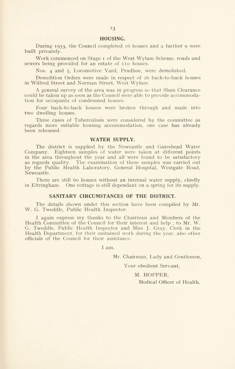 HOUSING. During 1953, the Council completed 16 houses and a further 9 were built privately. Work commenced on Stage 1 of the West Wylam Scheme, roads and sewers being provided for an estate of no houses. Nos. 4 and 5, Locomotive Yard, Prudhoe, were demolished. Demolition Orders were made in respect of 26 back-to-back houses in Wilfred Street and Norman Street, West Wylam. A general survey of the area was in progress so that Slum Clearance could be taken up as soon as the Council were able to provide accommoda¬ tion for occupants of condemned houses. Four back-to-back houses were broken through and made into two dwelling houses. Three cases of Tuberculosis were considered by the committee as regards more suitable housing accommodation, one case has already been rehoused. WATER SUPPLY. The district is supplied by the Newcastle and Gateshead Water Company. Eighteen samples of water were taken at different points in the area throughout the year and all were found to be satisfactory as regards quality. The examination of these samples was carried out by the Public Health Laboratory, General Hospital, Westgate Road, Newcastle. There are still 60 houses without an internal water supply, chiefly in Eltringham. One cottage is still dependant on a spring for its supply. SANITARY CIRCUMSTANCES OF THE DISTRICT. The details shown under this section have been compiled by Mr. W. G. Tweddle, Public Health Inspector. I again express my thanks to the Chairman and Members of the Health Committee of the Council for their interest and help ; to Mr. W. G. Tweddle, Public Health Inspector and Miss J. Gray, Clerk in the Health Department, for their sustained work during the year, also other officials of the Council for their assistance. I am, Mr. Chairman, Lady and Gentlemen, Your obedient Servant, M. HOPPER, Medical Officer of Health.