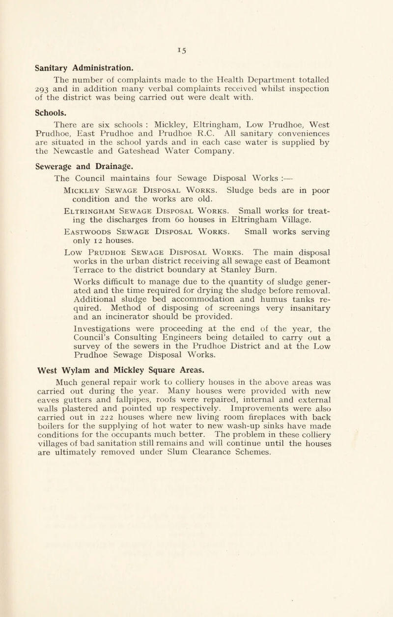 Sanitary Administration. The number of complaints made to the Health Department totalled 293 and in addition many verbal complaints received whilst inspection of the district was being carried out were dealt with. Schools. There are six schools : Mickley, Eltringham, Low Prudhoe, West Prudhoe, East Prudhoe and Prudhoe R.C. All sanitary conveniences are situated in the school yards and in each case water is supplied by the Newcastle and Gateshead Water Company. Sewerage and Drainage. The Council maintains four Sewage Disposal Works :— Mickley Sewage Disposal Works. Sludge beds are in poor condition and the works are old. Eltringham Sewage Disposal Works. Small works for treat¬ ing the discharges from 60 houses in Eltringham Village. Eastwoods Sewage Disposal Works. Small works serving only 12 houses. Low Prudhoe Sewage Disposal Works. The main disposal works in the urban district receiving all sewage east of Beamont Terrace to the district boundary at Stanley Burn. Works difficult to manage due to the quantity of sludge gener¬ ated and the time required for drying the sludge before removal. Additional sludge bed accommodation and humus tanks re¬ quired. Method of disposing of screenings very insanitary and an incinerator should be provided. Investigations were proceeding at the end of the year, the Council’s Consulting Engineers being detailed to carry out a survey of the sewers in the Prudhoe District and at the Low Prudhoe Sewage Disposal Works. West Wylam and Mickley Square Areas. Much general repair work to colliery houses in the above areas was carried out during the year. Many houses were provided with new eaves gutters and fallpipes, roofs were repaired, internal and external walls plastered and pointed up respectively. Improvements were also carried out in 222 houses where new living room fireplaces with back boilers for the supplying of hot water to new wash-up sinks have made conditions for the occupants much better. The problem in these colliery villages of bad sanitation still remains and will continue until the houses are ultimately removed under Slum Clearance Schemes.