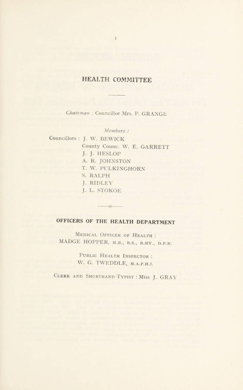 HEALTH COMMITTEE Chairman : Councillor Mrs. P. GRANGE Members : Councillors : J. W. BEWICK County Counc. W. E. GARRETT J. J. HESLOP A. R. JOHNSTON T. W. PULKINGHORN S. RALPH J. RIDLEY J. L. STOKOE -o—•—- OFFICERS OF THE HEALTH DEPARTMENT Medical Officer of Health : MADGE HOPPER, m.b., b.s., b.hy., d.p.h. Public Health Inspector : W. G. TWEDDLE, m.a.p.h.i. Clerk and Shorthand-Typist : Miss J. GRAY