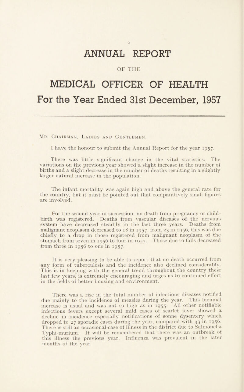 ANNUAL REPORT OF THE MEDICAL OFFICER OF HEALTH For the Year Ended 31st December, 1957 Mr. Chairman, Ladies and Gentlemen, I have the honour to submit the Annual Report for the year 1957. There was little significant change in the vital statistics. The variations on the previous year showed a slight increase in the number of births and a slight decrease in the number of deaths resulting in a slightly larger natural increase in the population. The infant mortality was again high and above the general rate for the country, but it must be pointed out that comparatively small figures are involved. For the second year in succession, no death from pregnancy or child¬ birth was registered. Deaths from vascular diseases of the nervous system have decreased steadily in the last three years. Deaths from malignant neoplasm decreased to 18 in 1957, from 23 in 1956, this was due chiefly to a drop in those registered from malignant neoplasm of the stomach from seven in 1956 to four in 1957. Those due to falls decreased from three in 1956 to one in 1957. It is very pleasing to be able to report that no death occurred from any form of tuberculosis and the incidence also declined considerably. This is in keeping with the general trend throughout the country these last few years, is extremely encouraging and urges us to continued effort in the fields of better housing and environment. There was a rise in the total number of infectious diseases notified due mainly to the incidence of measles during the year. This biennial increase is usual and was not so high as in 1955. All other notifiable infectious fevers except several mild cases of scarlet fever showed a decline in incidence especially notifications of sonne dysentery which dropped to 27 sporadic cases during the year, compared with 43 in 1956. There is still an occasional case of illness in the district due to Salmonella Typhi-murium. It will be remembered that there was an outbreak of this illness the previous year. Influenza was prevalent in the later months of the year.